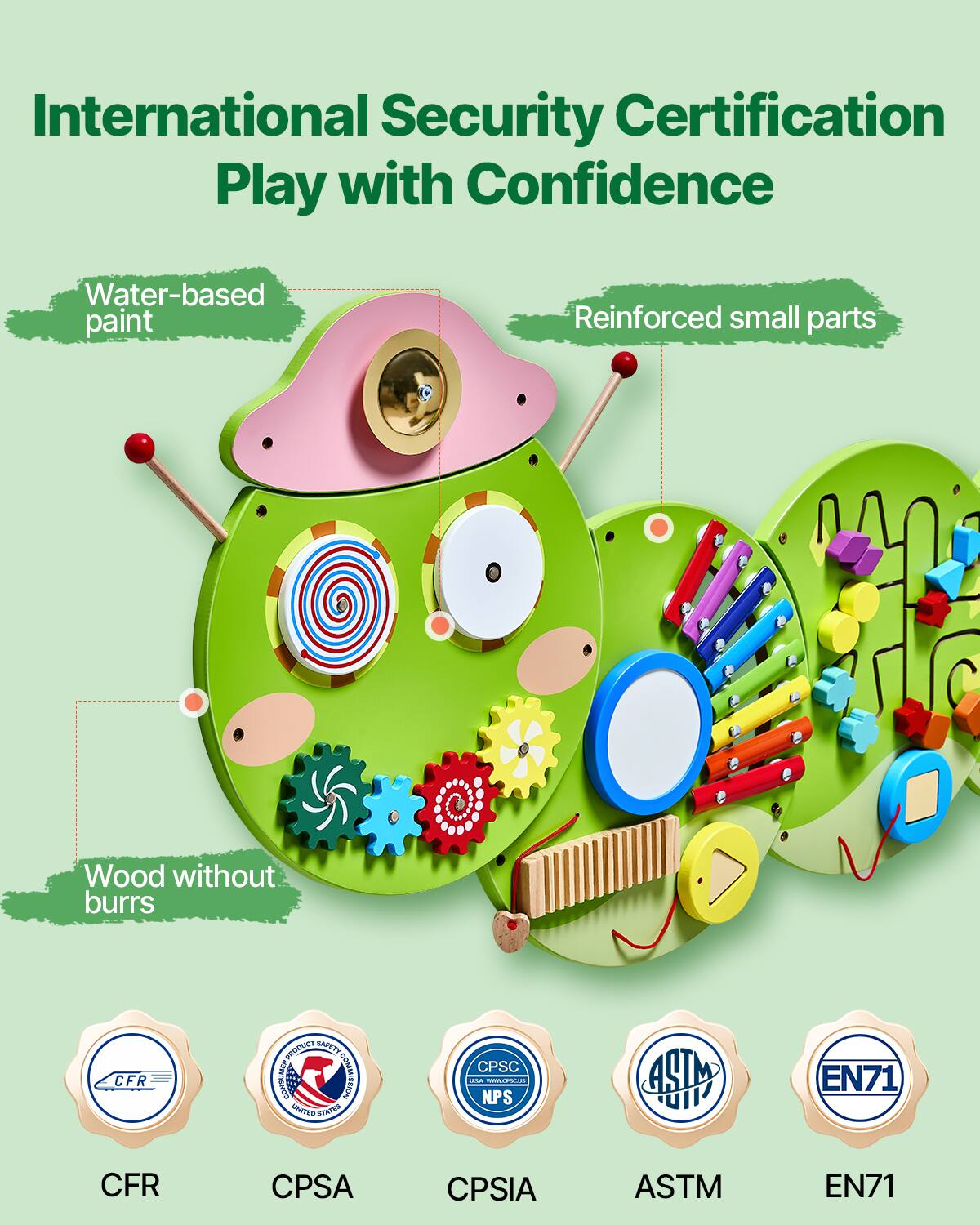 International Security Certification  
Play with Confidence  

Water-based paint  
Reinforced small parts  
Wood without burrs  

CFR  
CPSA  
CPSIA  
ASTM  
EN71