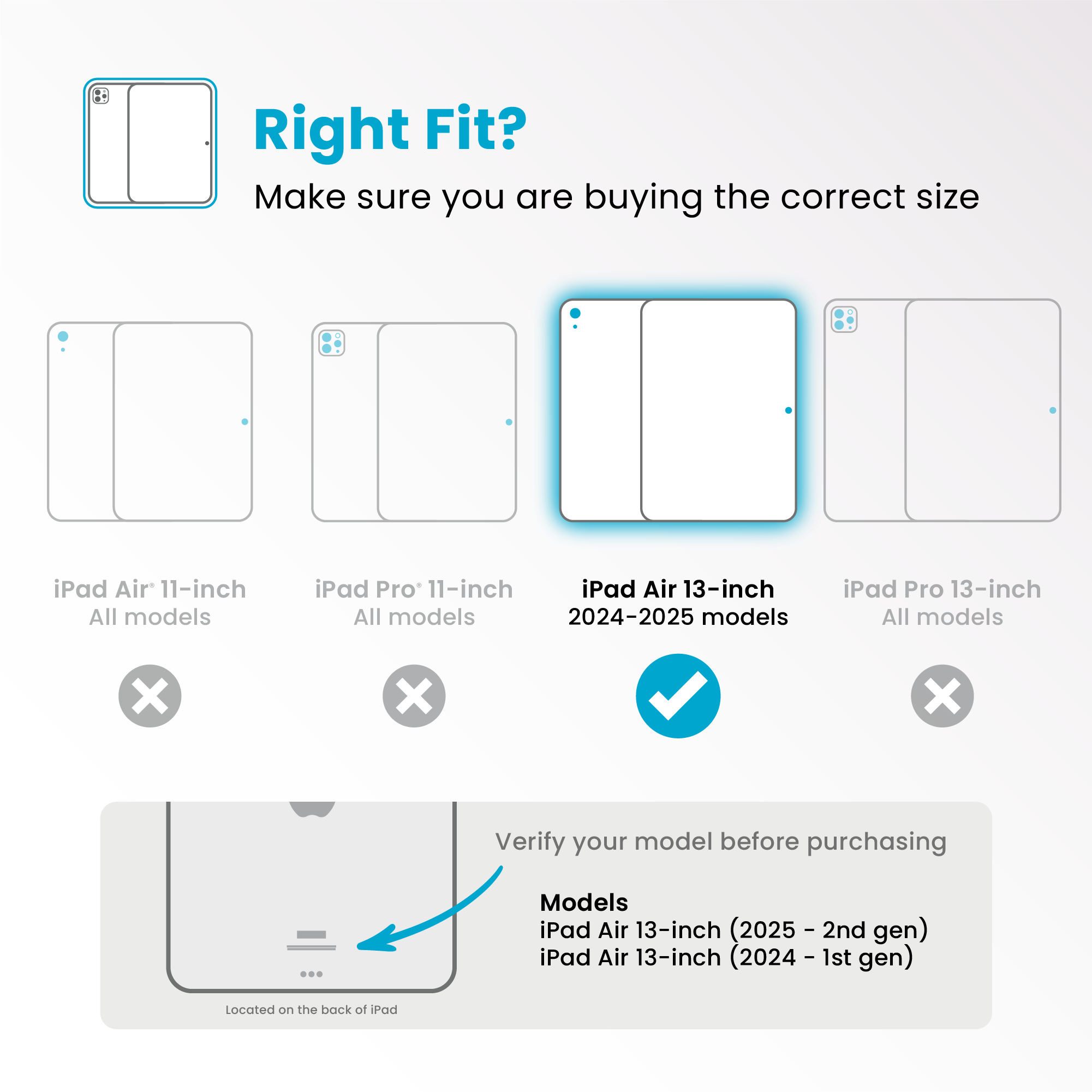 Right Fit?
Make sure you are buying the correct size
- iPad Air 11-inch
All models
❌
- iPad Pro 11-inch
All models
❌
- iPad Air 13-inch
2024-2025 models
✔️
- iPad Pro 13-inch
All models
❌
Verify your model before purchasing
Models
- iPad Air 13-inch (2025 - 2nd gen)
- iPad Air 13-inch (2024 - 1st gen)
Located on the back of iPad