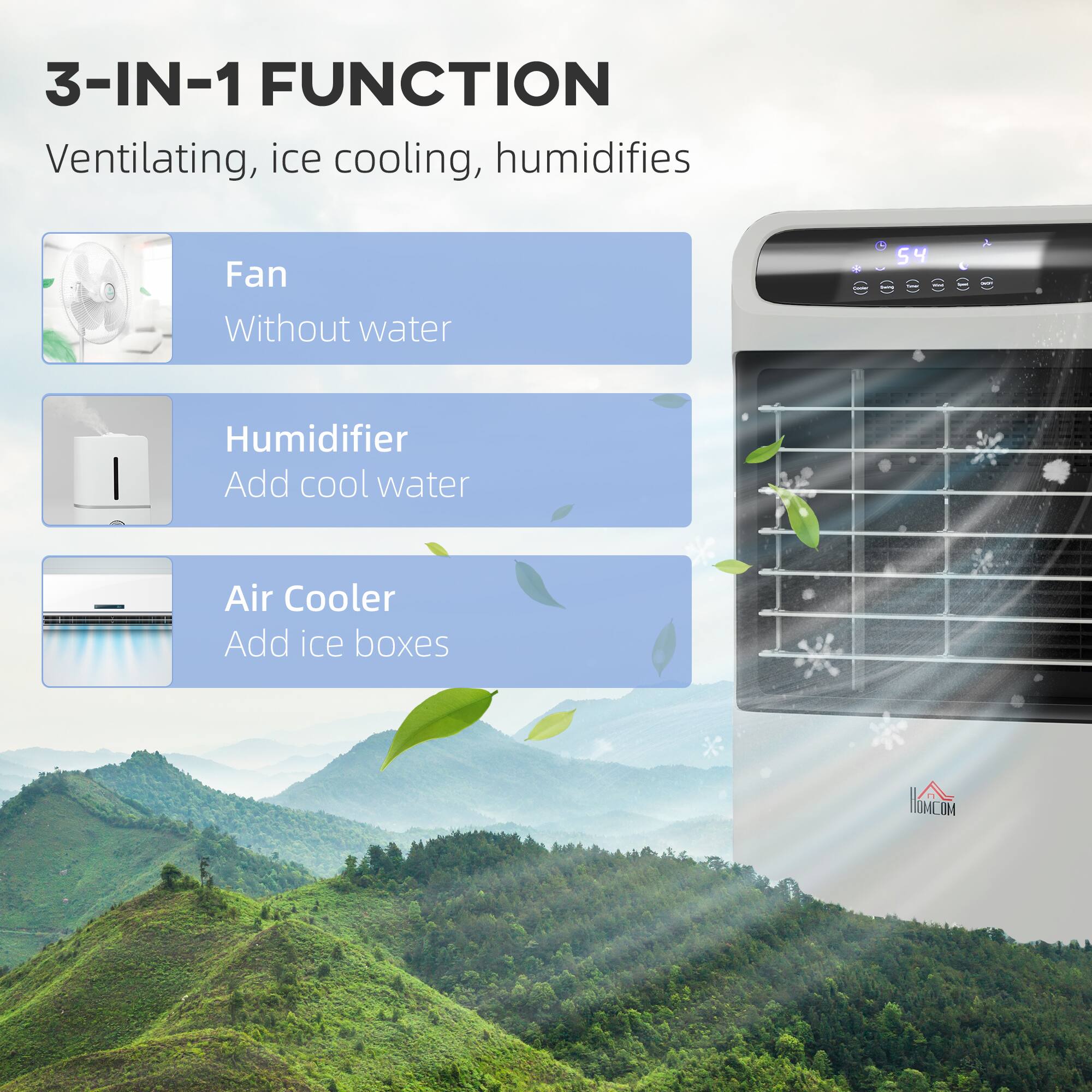 3-IN-1 FUNCTION  
Ventilating, ice cooling, humidifies

- Fan  
  Without water

- Humidifier  
  Add cool water

- Air Cooler  
  Add ice boxes