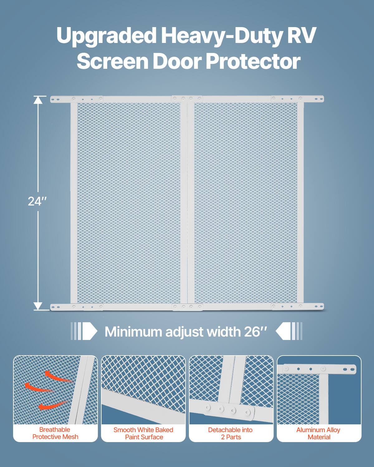 Upgraded Heavy-Duty RV Screen Door Protector  
24" Minimum adjust width 26"  
Breathable Smooth White Baked Detachable into Protective Mesh Paint Surface  
2 Parts Aluminum Alloy Material