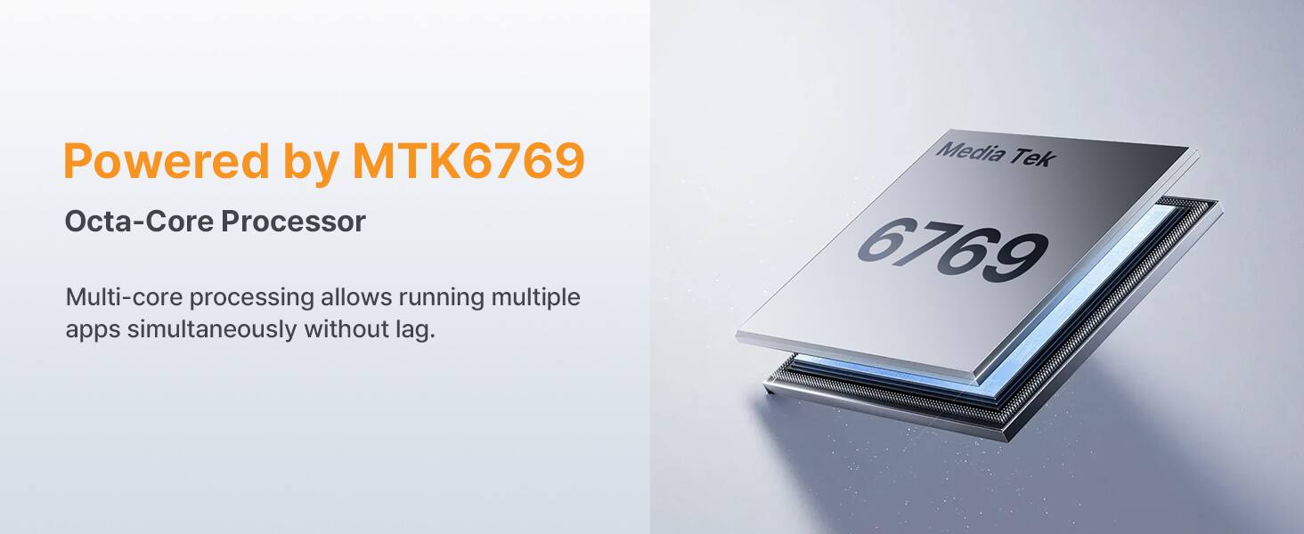 Powered by MTK6769 Octa-Core Processor

Multi-core processing allows running multiple apps simultaneously without lag.

Media Tek 6769