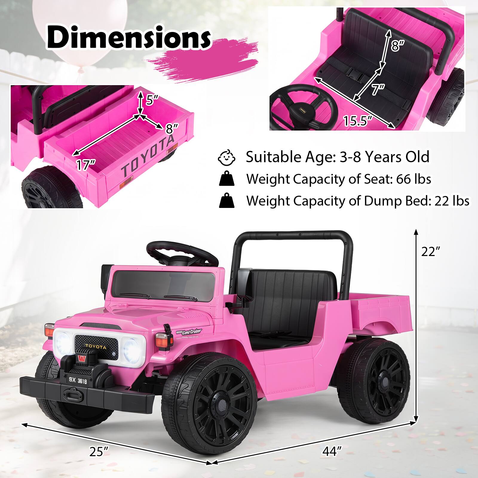 Dimensions  
5" 8" 17" TOYOTA  
15.5"  
Suitable Age: 3-8 Years Old  
Weight Capacity of Seat: 66 lbs  
Weight Capacity of Dump Bed: 22 lbs  
22"  
TOYOTA  
CrattCr  
SX 3818  
25"  
44"