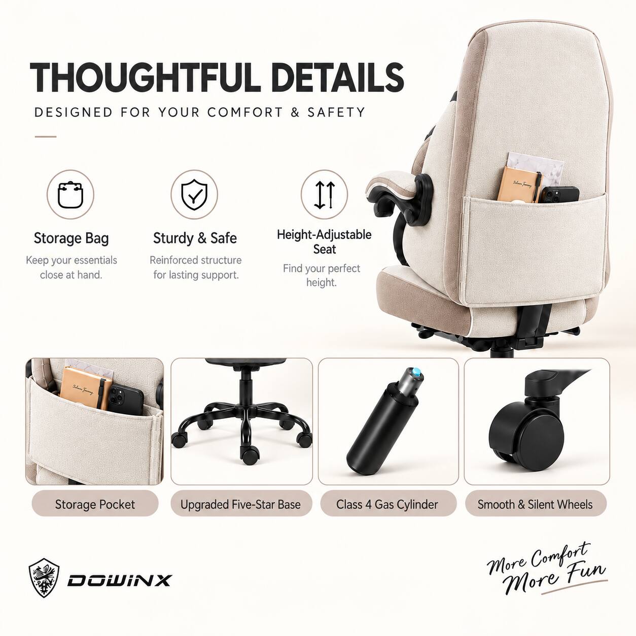 THOUGHTFUL DETAILS  
DESIGNED FOR YOUR COMFORT & SAFETY

- Storage Bag  
  Keep your essentials close at hand.

- Sturdy & Safe  
  Reinforced structure for lasting support.

- Height-Adjustable Seat  
  Find your perfect height.

- Storage Pocket

- Upgraded Five-Star Base

- Class 4 Gas Cylinder

- Smooth & Silent Wheels

More Comfort  
More Fun

DOWINX