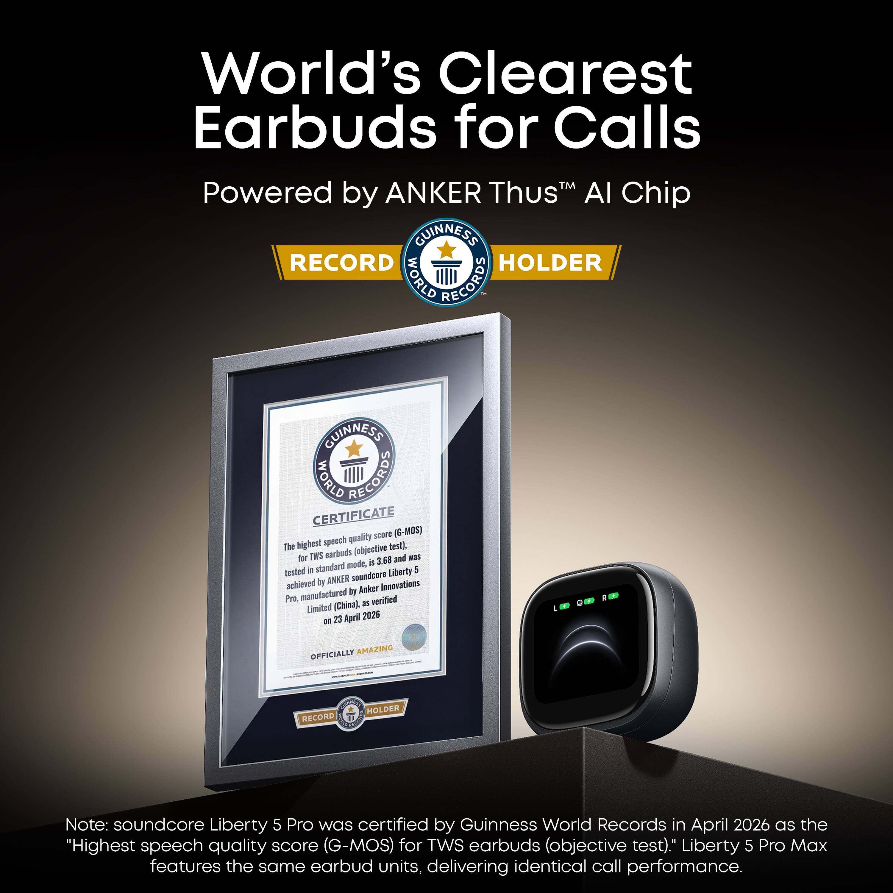 World's Clearest Earbuds for Calls  
Powered by ANKER Thus™ AI Chip  

GUINNESS RECORD HOLDER  
WORLD RECORDS  

GUINNESS CERTIFICATE  
WORLD RECORDS  

The highest speech quality score (G-MOS) for TWS earbuds (objective test) is 3.68 and in standard mode, 5 tested soundcore Liberty achieved by ANKER Innovations manufactured by Anker Pro, verified (China), as Limited m 23 April 2026  

OFFICIALLY AMAZING  
RECORD  
HOLDER  

Note: soundcore Liberty 5 Pro was certified by Guinness World Records in April 2026 as the "Highest speech quality score (G-MOS) for TWS earbuds (objective test)." Liberty 5 Pro Max features the same earbud units, delivering identical call performance.
