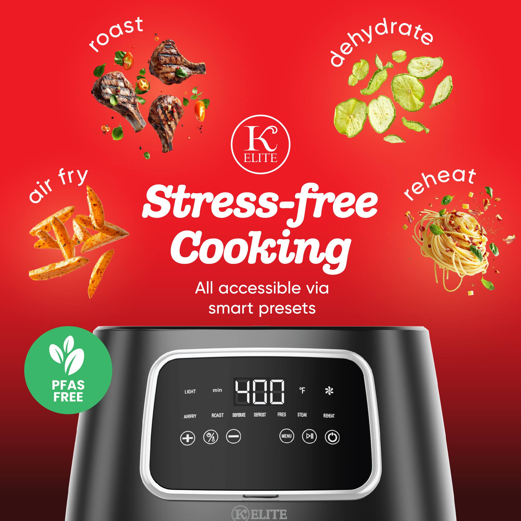 roast  
dehydrate  
air fry  
reheat  

Stress-free Cooking  
All accessible via smart presets  

PFAS FREE  

400 F  

LIGHT  
AIR FRY  
ROAST  
DEHYDRATE  
DEFROST  
FRESH  
STEAM  
REHEAT  

+  
%  
-  

KE ELITE