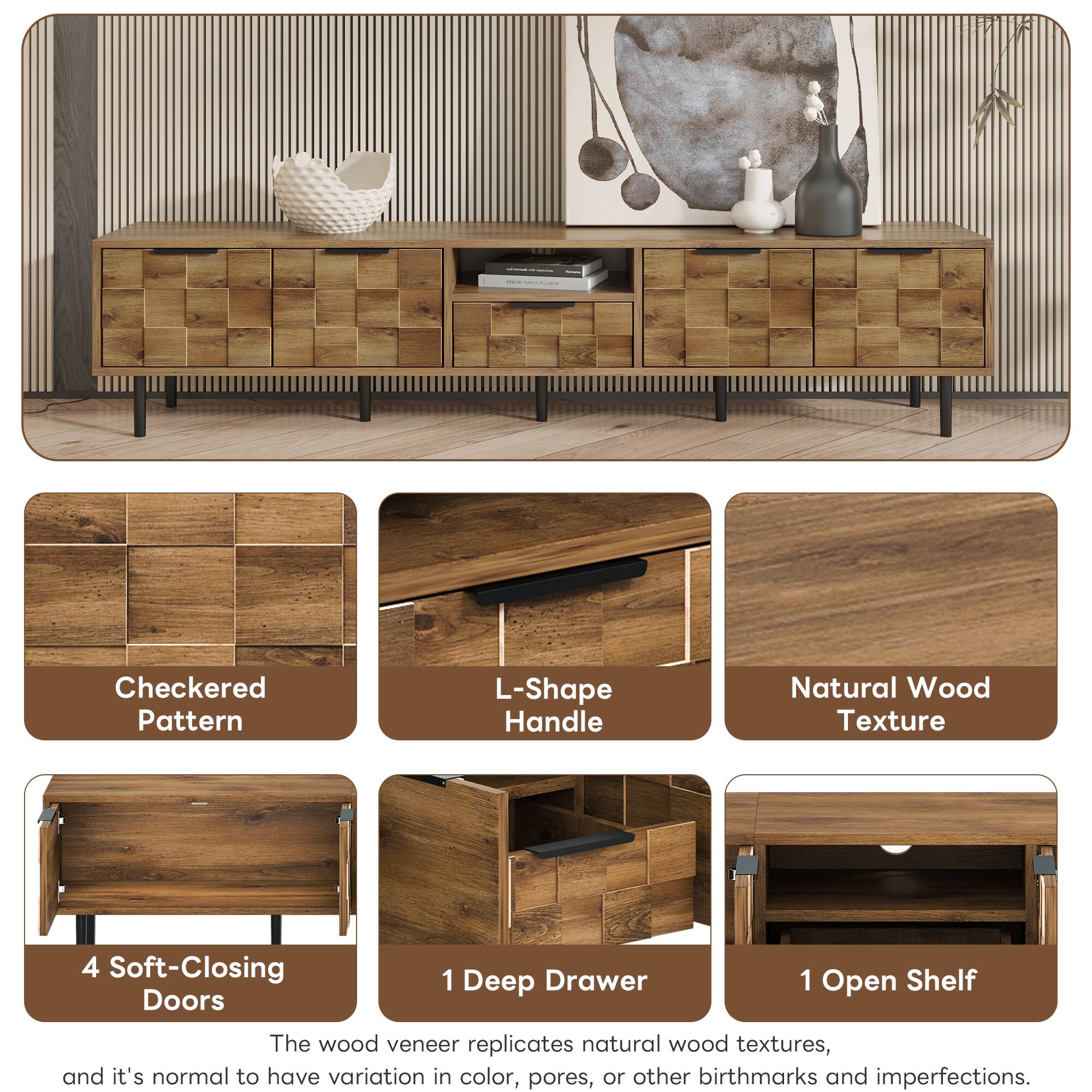 Checkered Pattern L-Shape Handle Natural Wood Texture 4 Soft-Closing Doors 1 Deep Drawer 1 Open Shelf

The wood veneer replicates natural wood textures, and it's normal to have variation in color, pores, or other birthmarks and imperfections.