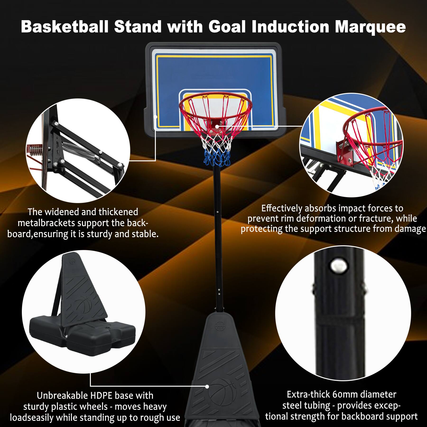 Basketball Stand with Goal Induction Marquee

- The widened and thickened metal brackets support the backboard, ensuring it is sturdy and stable.
- Effectively absorbs impact forces to prevent rim deformation or fracture, while protecting the support structure from damage.
- Unbreakable HDPE base with sturdy plastic wheels - moves heavy loads easily while standing up to rough use.
- Extra-thick 60mm diameter steel tubing - provides exceptional strength for backboard support.