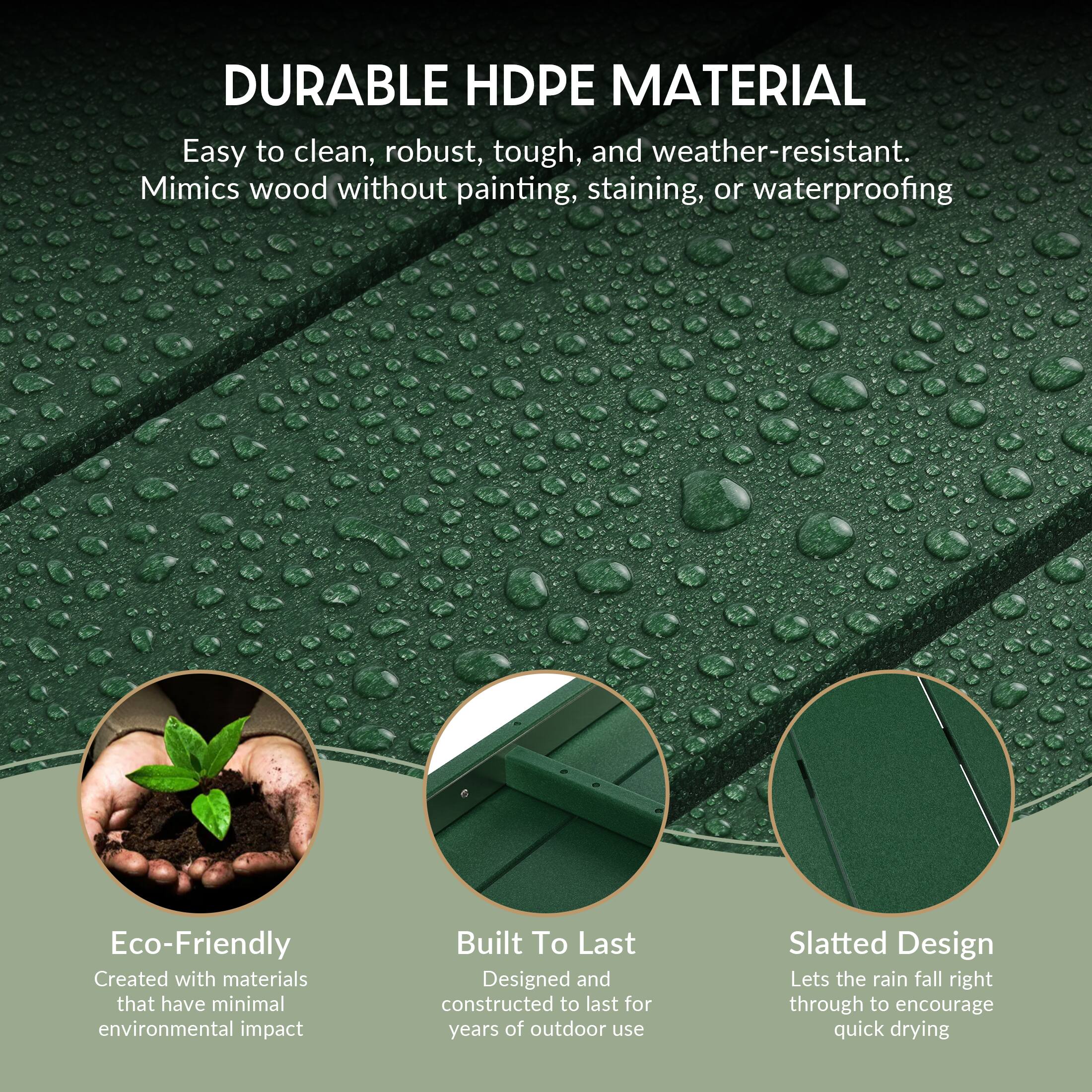 DURABLE HDPE MATERIAL  
Easy to clean, robust, tough, and weather-resistant.  
Mimics wood without painting, staining, or waterproofing  

Eco-Friendly  
Created with materials that have minimal environmental impact  

Built To Last  
Designed and constructed to last for years of outdoor use  

Slatted Design  
Lets the rain fall right through to encourage quick drying