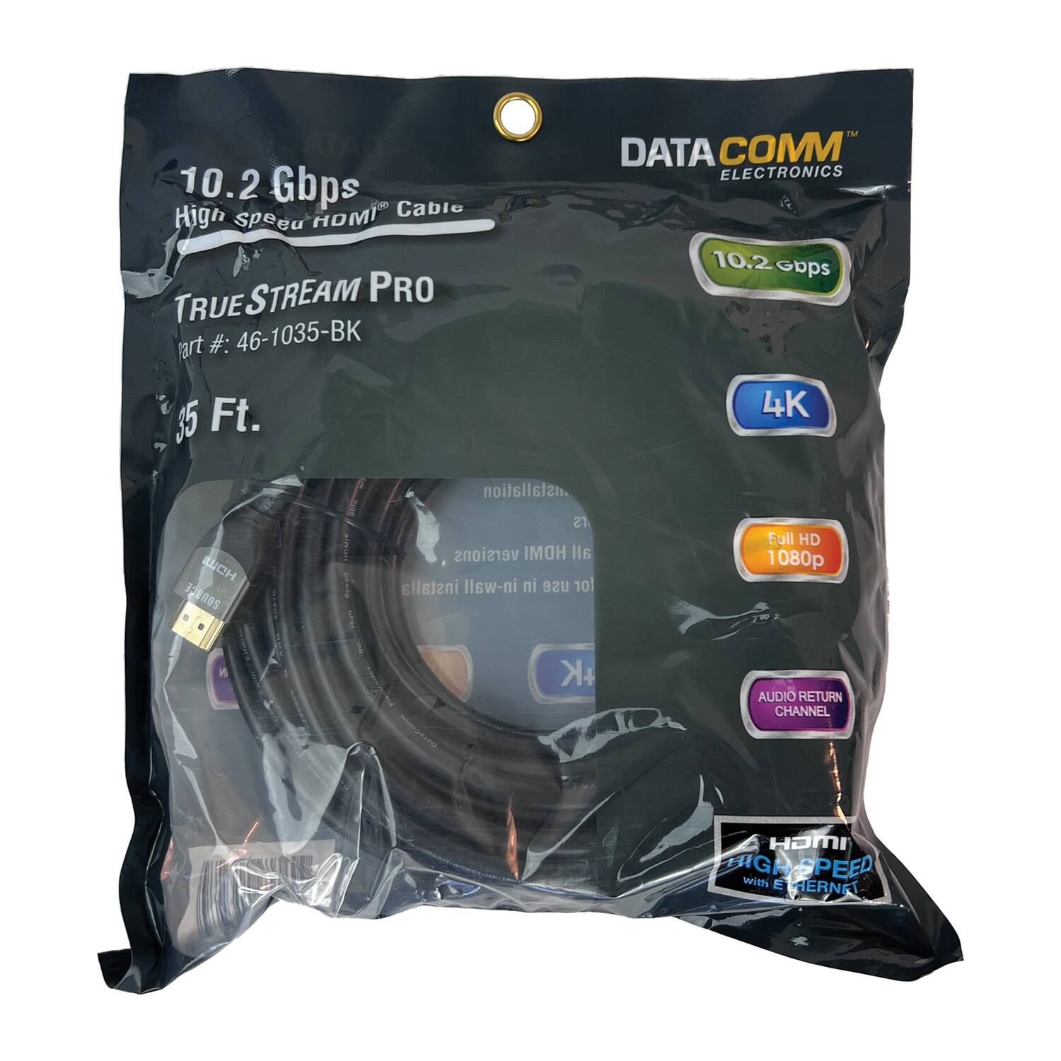 10.2 Gbps  
High Speed HDMI® Cable  
TRUE STREAM PRO  
Part #: 46-1035-BK  
35 Ft.  

DATA COMM ELECTRONICS  

10.2 Gbps  
4K  
Full HD 1080p  
AUDIO RETURN CHANNEL  
HDMI HIGH SPEED with ETHERNET