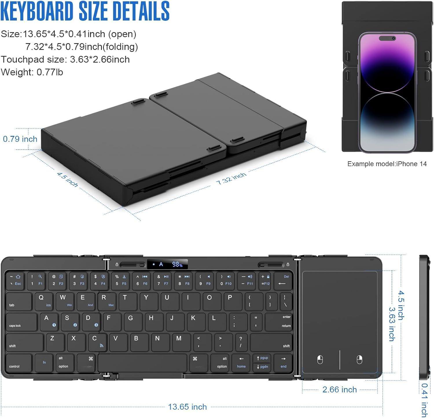 **KEYBOARD SIZE DETAILS**

- **Size:** 13.65*4.5*0.41 inch (open)  
  7.32*4.5*0.79 inch (folding)

- **Touchpad size:** 3.63*2.66 inch

- **Weight:** 0.77 lb

**Example model:** iPhone 14

---

- **0.79 inch**
- **4.5 inch**
- **7.32 inch**
- **13.65 inch**
- **4.5 inch**
- **3.63 inch**
- **2.66 inch**
- **0.41 inch**