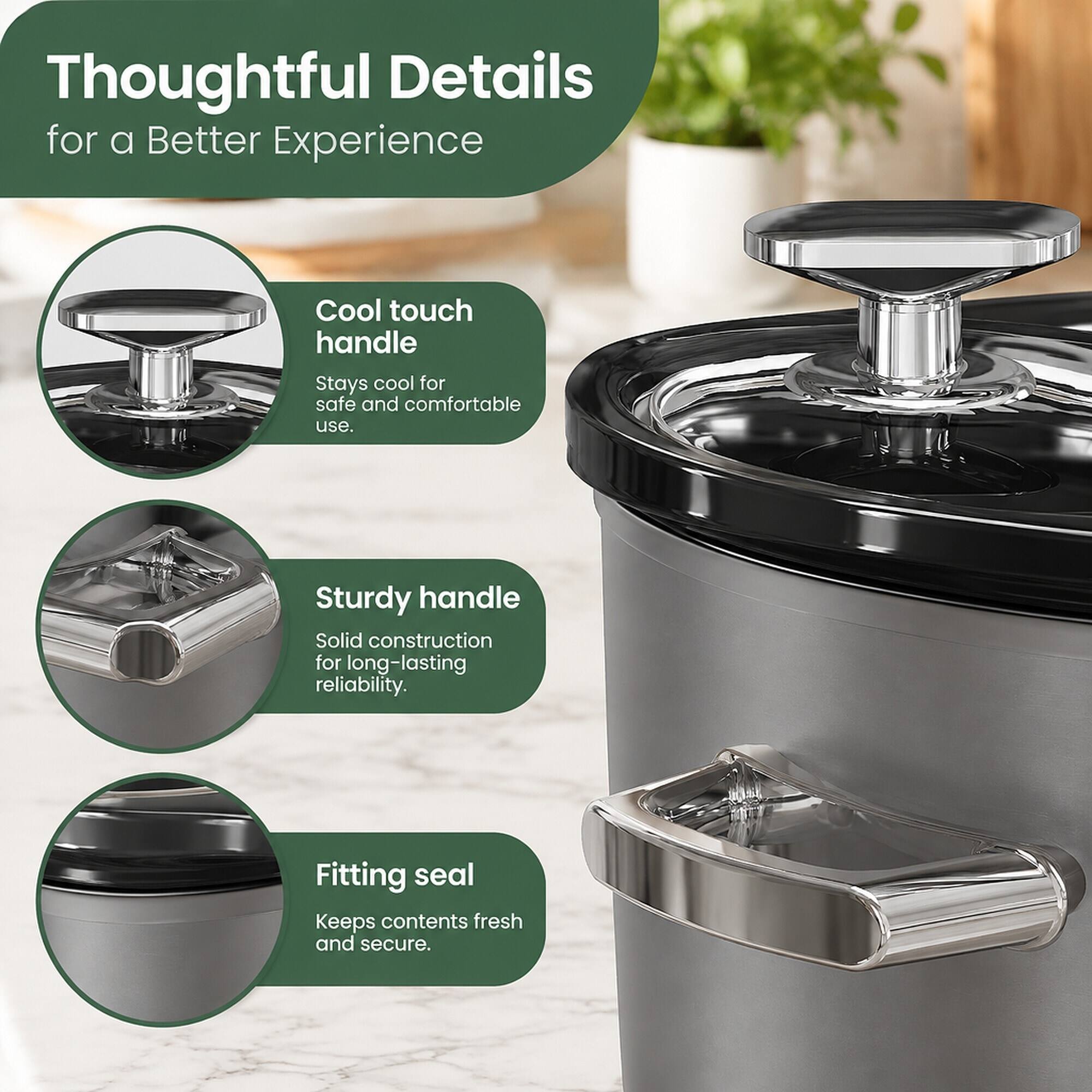 Thoughtful Details for a Better Experience

Cool touch handle
Stays cool for safe and comfortable use.

Sturdy handle
Solid construction for long-lasting reliability.

Fitting seal
Keeps contents fresh and secure.