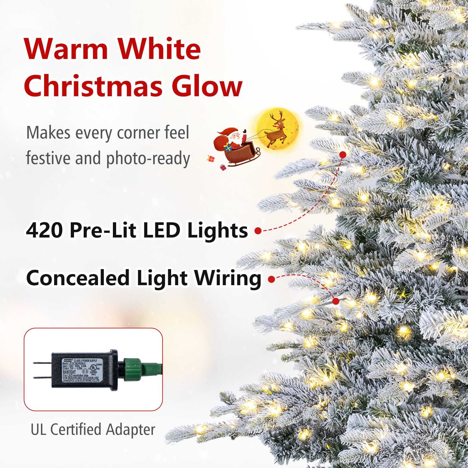 Warm White Christmas Glow  
Makes every corner feel festive and photo-ready  
420 Pre-Lit LED Lights  
Concealed Light Wiring  
UL Certified Adapter