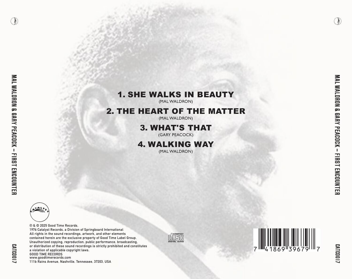 MAL WALDRON & GARY PEACOCK  
FIRST ENCOUNTER  

1. SHE WALKS IN BEAUTY (MAL WALDRON)  
2. THE HEART OF THE MATTER (MAL WALDRON)  
3. WHAT'S THAT (GARY PEACOCK)  
4. WALKING WAY (MAL WALDRON)  

© & ℗ 2025 Good Time Records.  
1976 Catalyst Records, a Division of Springboard International  
All rights in the sound recordings, artwork, and other elements contained herein are the exclusive property of Good Time Label Group.  
Unauthorized copying, reproduction, public performance, broadcasting, or distribution of these sound recordings is strictly prohibited and constitutes a violation of applicable copyright laws.  
GOOD TIME RECORDS  
111b Rains Avenue, Nashville, Tennessee, 37203, USA  
www.goodtimerecords.com  

CATCD017  

7 418691 39679 7  

CATCD017