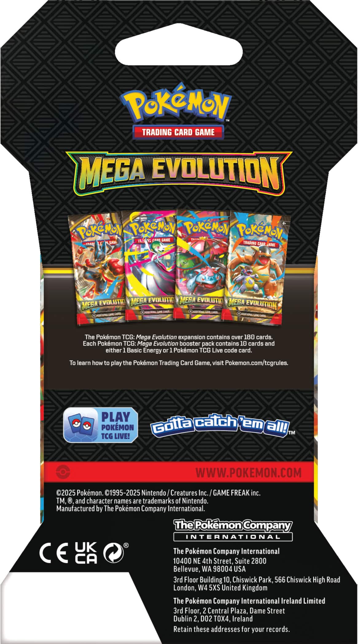 Pokémon TRADING CARD GAME MEGA EVOLUTION
The Pokémon TCG: Mega Evolution expansion contains over 180 cards. Each Pokémon TCG: Mega Evolution booster pack contains 10 cards and either 1 Basic Energy or 1 Pokémon TCG Live code card. To learn how to play the Pokémon Trading Card Game, visit Pokémon.com/tcgrules.
PLAY Pokémon Gotta catch 'em all!
TM TCG LIVE!
WWW.POKEMON.COM
2025 Pokémon. 01995-2025 Nintendo Creatures Inc. GAME FREAK inc. TM, and character names are trademarks of Nintendo.
Manufactured by The Pokémon Company International.
The Pokémon Company INTERNATIONAL
CE UK
The Pokémon Company International
10400 NE 4th Street, Suite 2800 Bellevue, WA 98004 USA
3rd Floor Building 10, Chiswick Park, 566 Chiswick High Road London, W4 5XS United Kingdom
The Pokémon Company International Ireland