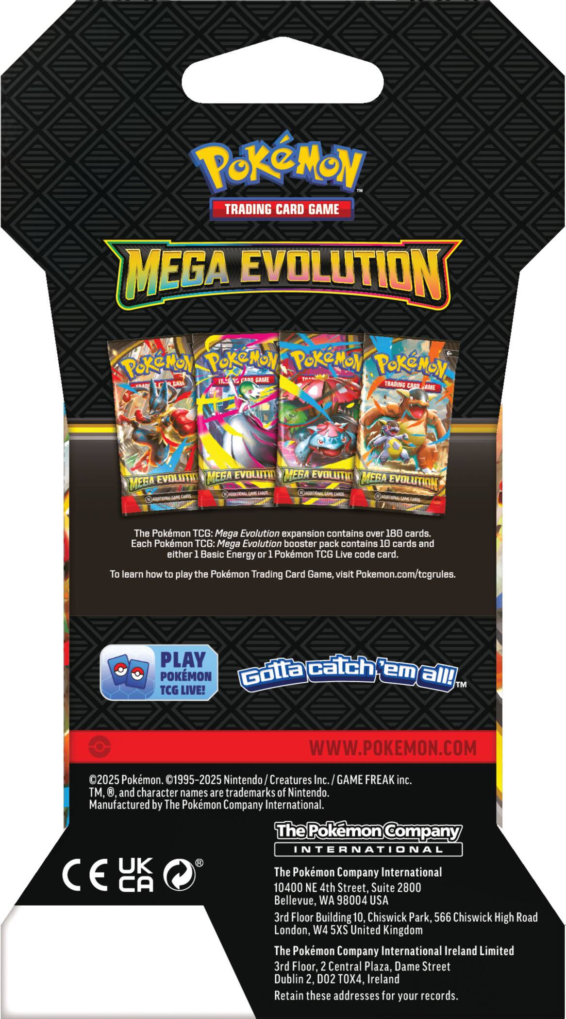 Pokémon TRADING CARD GAME MEGA EVOLUTION

The Pokémon TCG: Mega Evolution expansion contains over 180 cards. Each Pokémon TCG: Mega Evolution booster pack contains 10 cards and either 1 Basic Energy or 1 Pokémon TCG Live code card. To learn how to play the Pokémon Trading Card Game, visit Pokémon.com/tcgrules.

PLAY Pokémon Gotta catch 'em all!

TM TCG LIVE!

WWW.POKEMON.COM

2025 Pokémon. 01995-2025 Nintendo Creatures Inc. GAME FREAK inc. TM, and character names are trademarks of Nintendo.

Manufactured by The Pokémon Company International.

The Pokémon Company INTERNATIONAL

CE UK

The Pokémon Company International

10400 NE 4th Street, Suite 2800 Bellevue, WA 98004 USA

3rd Floor Building 10, Chiswick Park, 566 Chiswick High Road London, W4 5XS United Kingdom

The Pokémon Company International Ireland