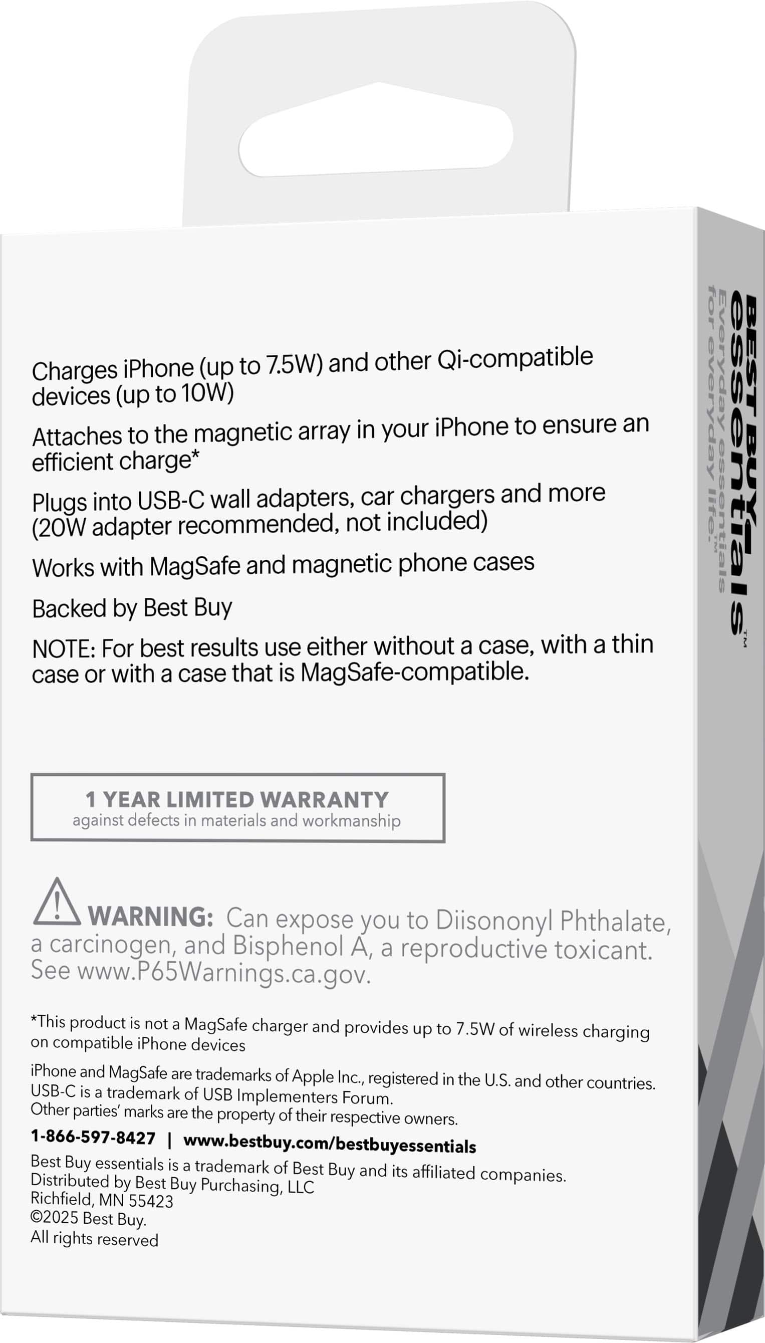 Charges iPhone (up to 7.5W) and other Qi-compatible devices (up to 10W)
Attaches to the magnetic array in your iPhone to ensure an efficient charge*
Plugs into USB-C wall adapters, car chargers and more (20W adapter recommended, not included)
Works with MagSafe and magnetic phone cases
Backed by Best Buy
NOTE: For best results use either without a case, with a thin case or with a case that is MagSafe-compatible.
1 YEAR LIMITED WARRANTY against defects in materials and workmanship
WARNING: Can expose you to Diisononyl Phthalate, a carcinogen, and Bisphenol A, a reproductive toxicant. See www.P65Warnings.ca.gov.
*This product is not a MagSafe charger and provides up to 7.5W of wireless charging on compatible iPhone devices
iPhone and MagSafe are trademarks of Apple Inc., registered in the U.S. and other countries. USB-C is a trademark of USB Implementers Forum. Other parties' marks are the property of their respective owners.
1-866-597-8427 | www.bestbuy.com/bestbuyessentials
Best Buy Essentials