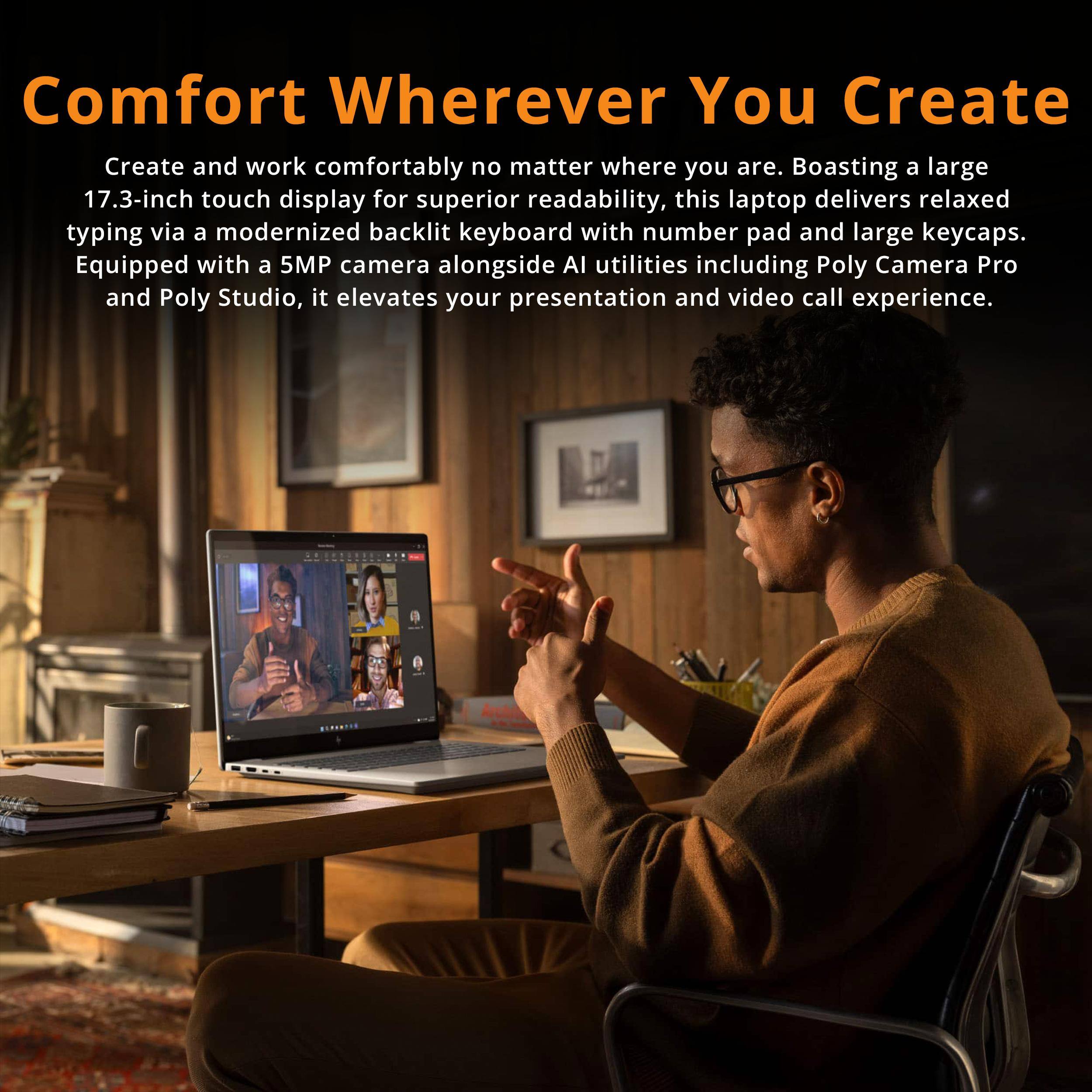 Comfort Wherever You Create

Create and work comfortably no matter where you are. Boasting a large 17.3-inch touch display for superior readability, this laptop delivers relaxed typing via a modernized backlit keyboard with number pad and large keycaps. Equipped with a 5MP camera alongside AI utilities including Poly Camera Pro and Poly Studio, it elevates your presentation and video call experience.