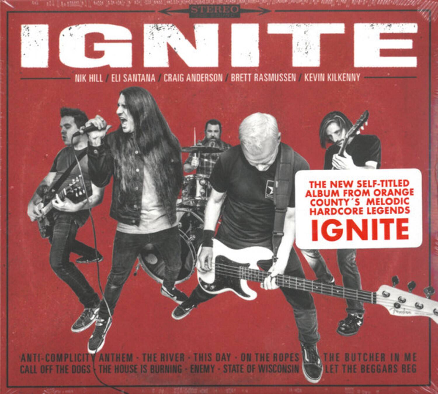 IGNITE  
NIK HILL / ELI SANTANA / CRAIG ANDERSON / BRETT RASMUSSEN / KEVIN KILKENNY  

THE NEW SELF-TITLED ALBUM FROM ORANGE COUNTY'S MELODIC HARDCORE LEGENDS IGNITE  

ANTI-COMPLICITY ANTHEM - THE RIVER - THIS DAY - ON THE ROPES - THE BUTCHER IN ME - CALL OFF THE DOGS - THE HOUSE IS BURNING - ENEMY - STATE OF WISCONSIN - LET THE BEGGARS BEG