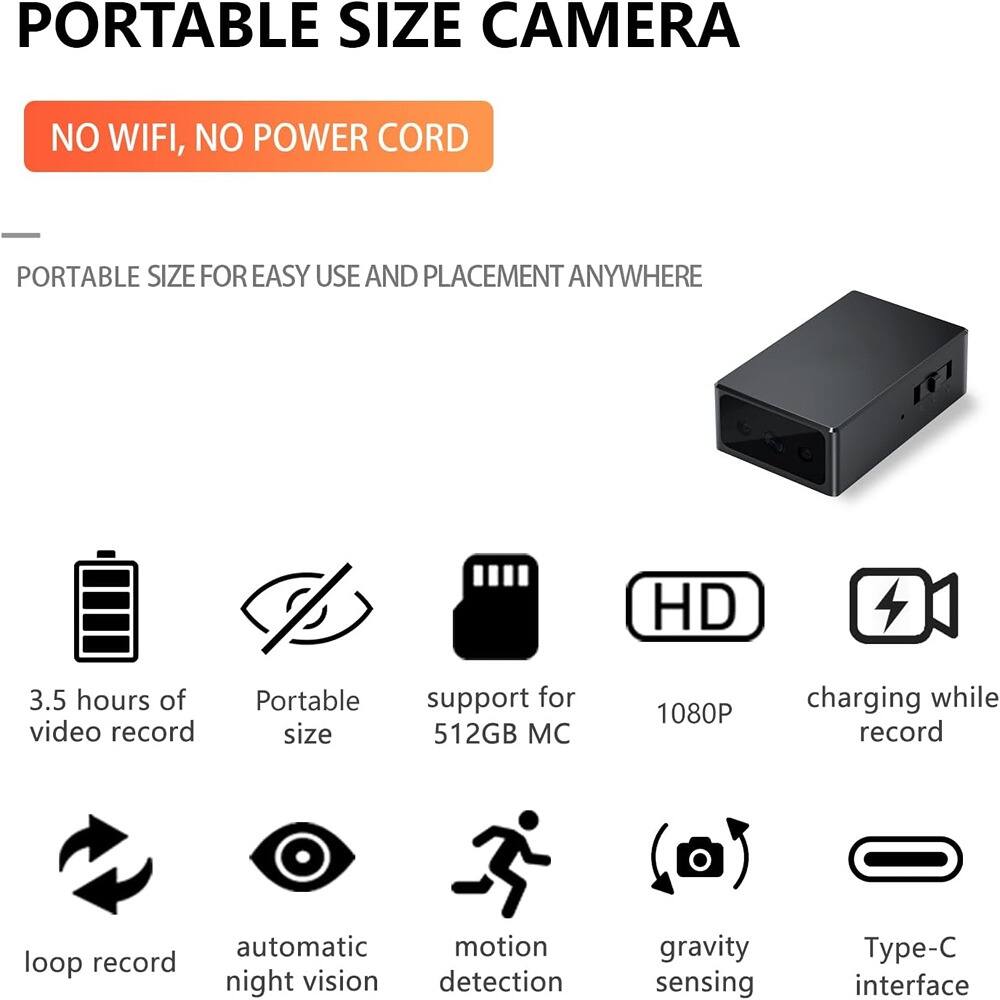 **PORTABLE SIZE CAMERA**

**NO WIFI, NO POWER CORD**

---

**PORTABLE SIZE FOR EASY USE AND PLACEMENT ANYWHERE**

- 3.5 hours of video record
- Portable size
- support for 512GB MC
- 1080P
- charging while record
- loop record
- automatic night vision
- motion detection
- gravity sensing
- Type-C interface