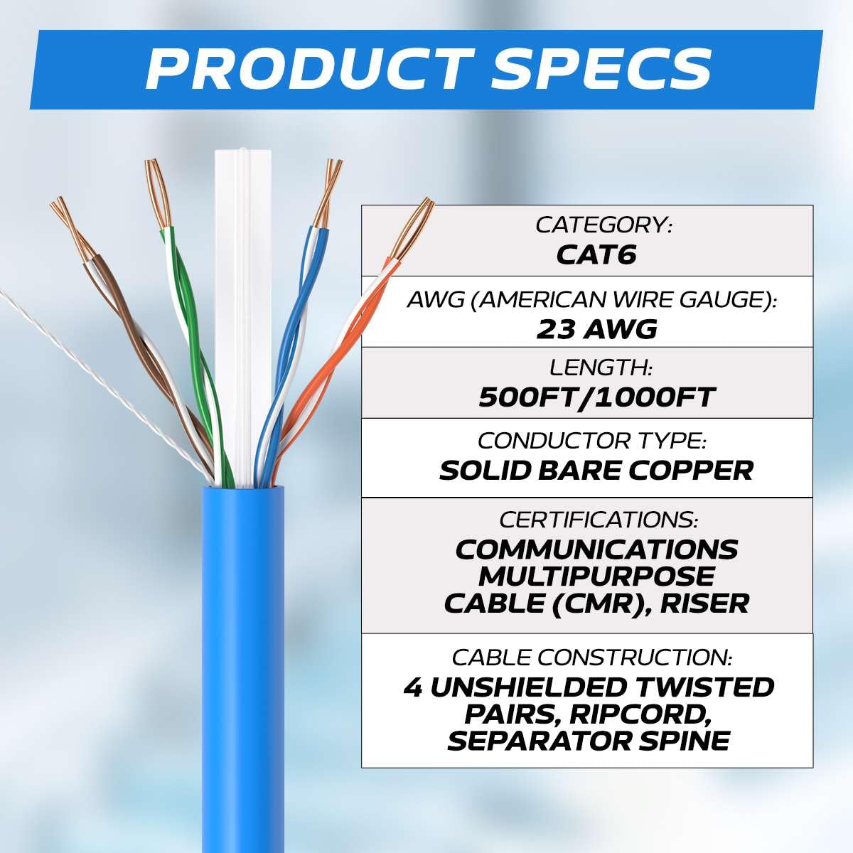 PRODUCT SPECS

CATEGORY: CAT6  
AWG (AMERICAN WIRE GAUGE): 23 AWG  
LENGTH: 500FT/1000FT  
CONDUCTOR TYPE: SOLID BARE COPPER  
CERTIFICATIONS: COMMUNICATIONS MULTIPURPOSE CABLE (CMR), RISER  
CABLE CONSTRUCTION: 4 UNSHIELDED TWISTED PAIRS, RIPCORD, SEPARATOR SPINE