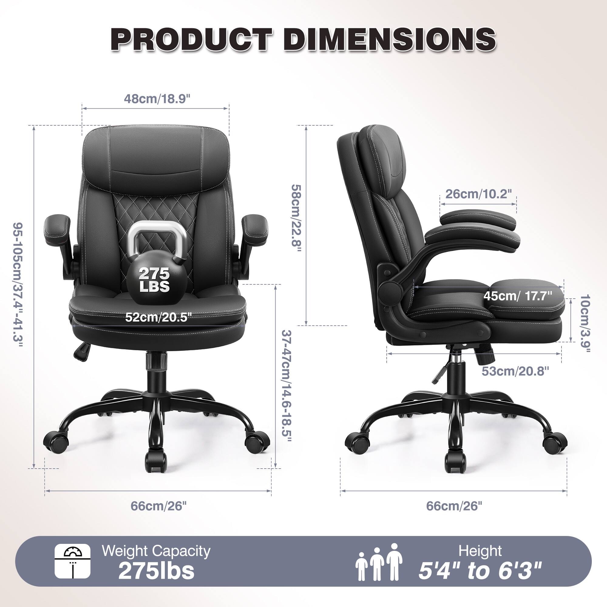 PRODUCT DIMENSIONS  
48cm/18.9"  
95-105cm/37.4"-41.3"  
275 LBS  
52cm/20.5"  
66cm/26"  
58cm/22.8"  
37-47cm/14.6-18.5"  
26cm/10.2"  
45cm/17.7"  
53cm/20.8"  
66cm/26"  
10cm/3.9"  

Weight Capacity: 275lbs  
Height: 5'4" to 6'3"