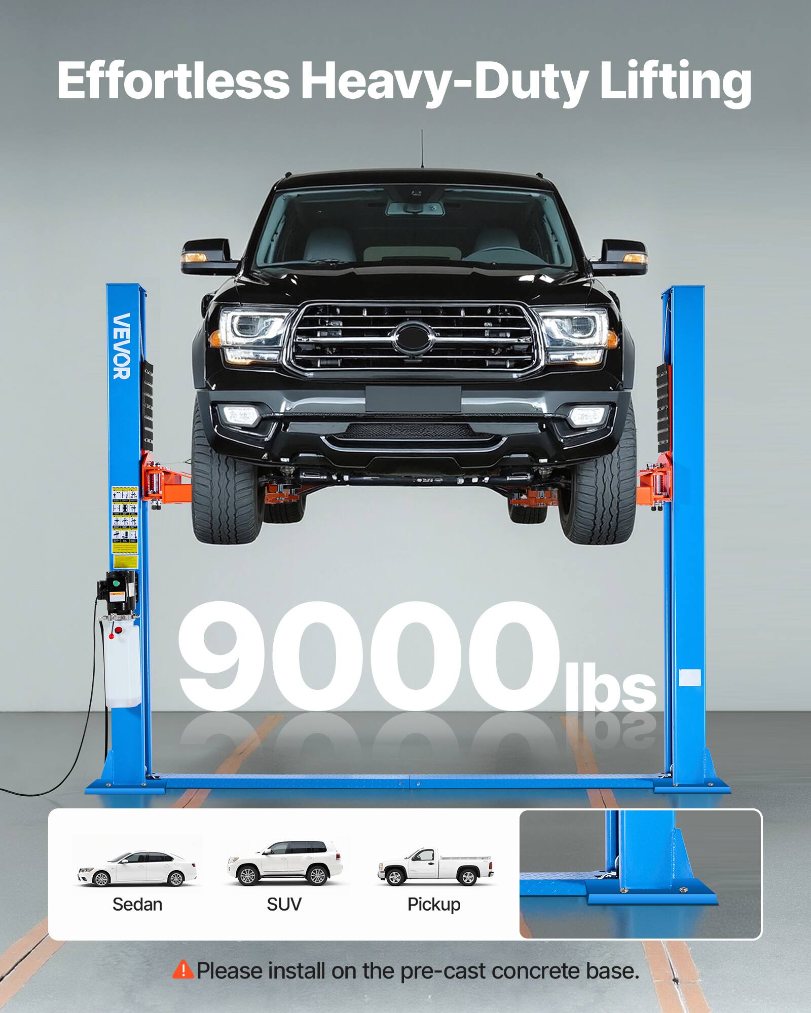 Effortless Heavy-Duty Lifting

VEVOR

9000 lbs

Sedan
SUV
Pickup

! Please install on the pre-cast concrete base.