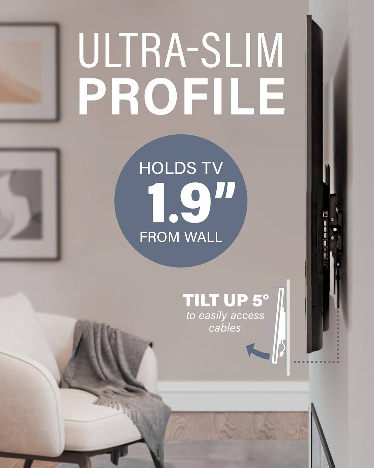 ULTRA-SLIM PROFILE

HOLDS TV 1.9" FROM WALL

TILT UP 5° to easily access cables