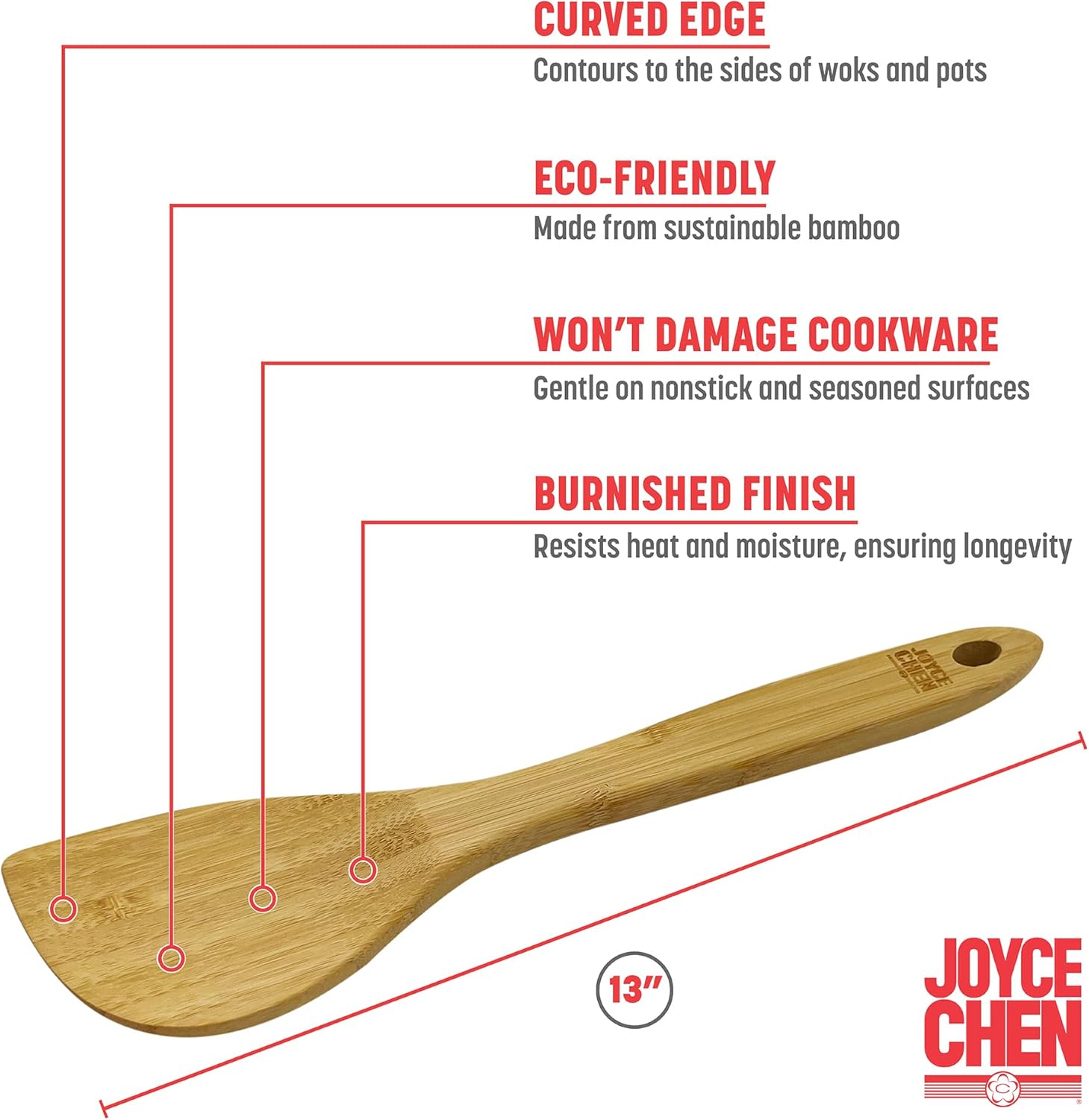 - CURVED EDGE  
  Contours to the sides of woks and pots

- ECO-FRIENDLY  
  Made from sustainable bamboo

- WON'T DAMAGE COOKWARE  
  Gentle on nonstick and seasoned surfaces

- BURNISHED FINISH  
  Resists heat and moisture, ensuring longevity

- 13"  
  JOYCE CHEN