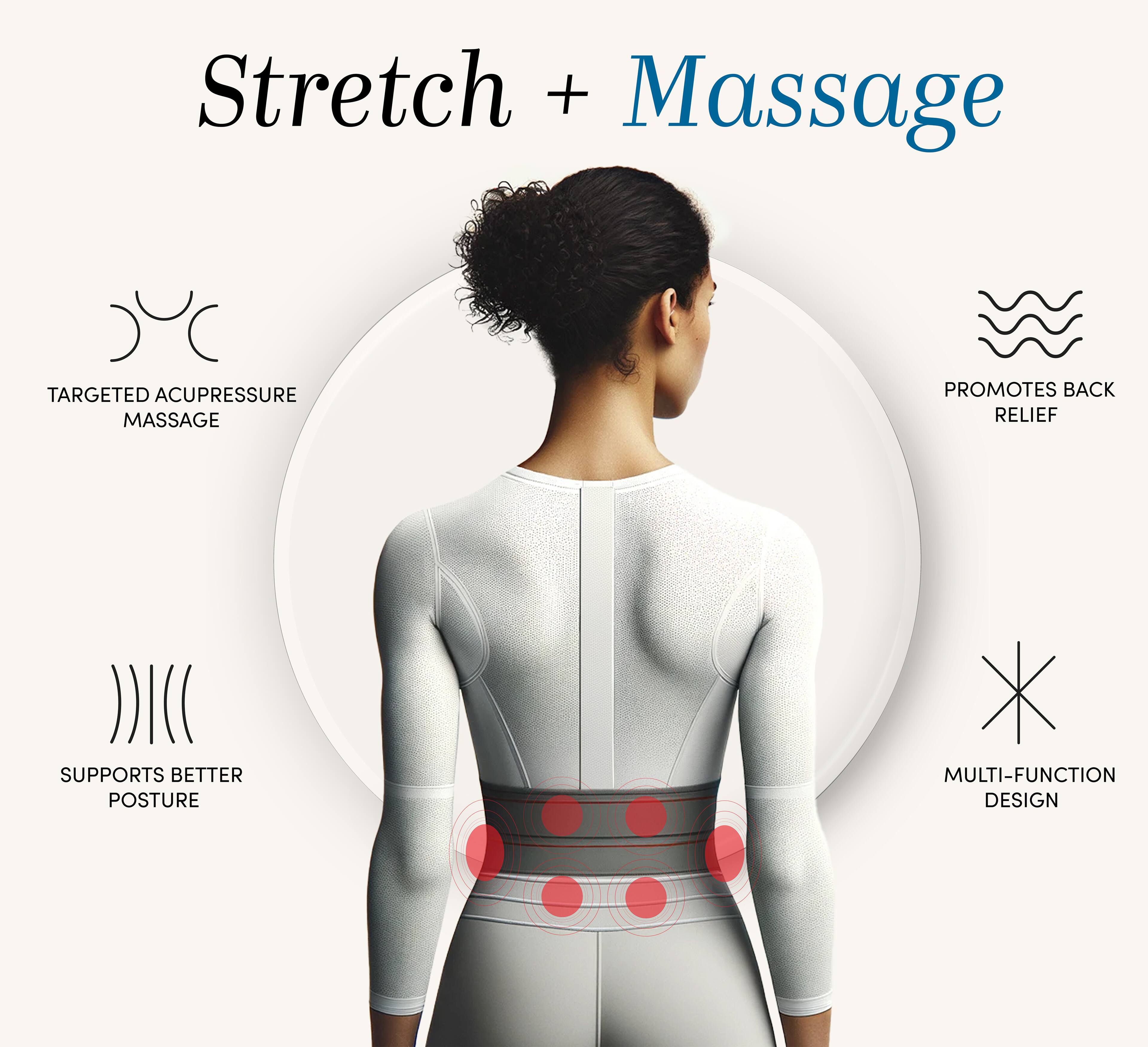 Stretch + Massage

- TARGETED ACUPRESSURE MASSAGE
- PROMOTES BACK RELIEF
- SUPPORTS BETTER POSTURE
- MULTI-FUNCTION DESIGN