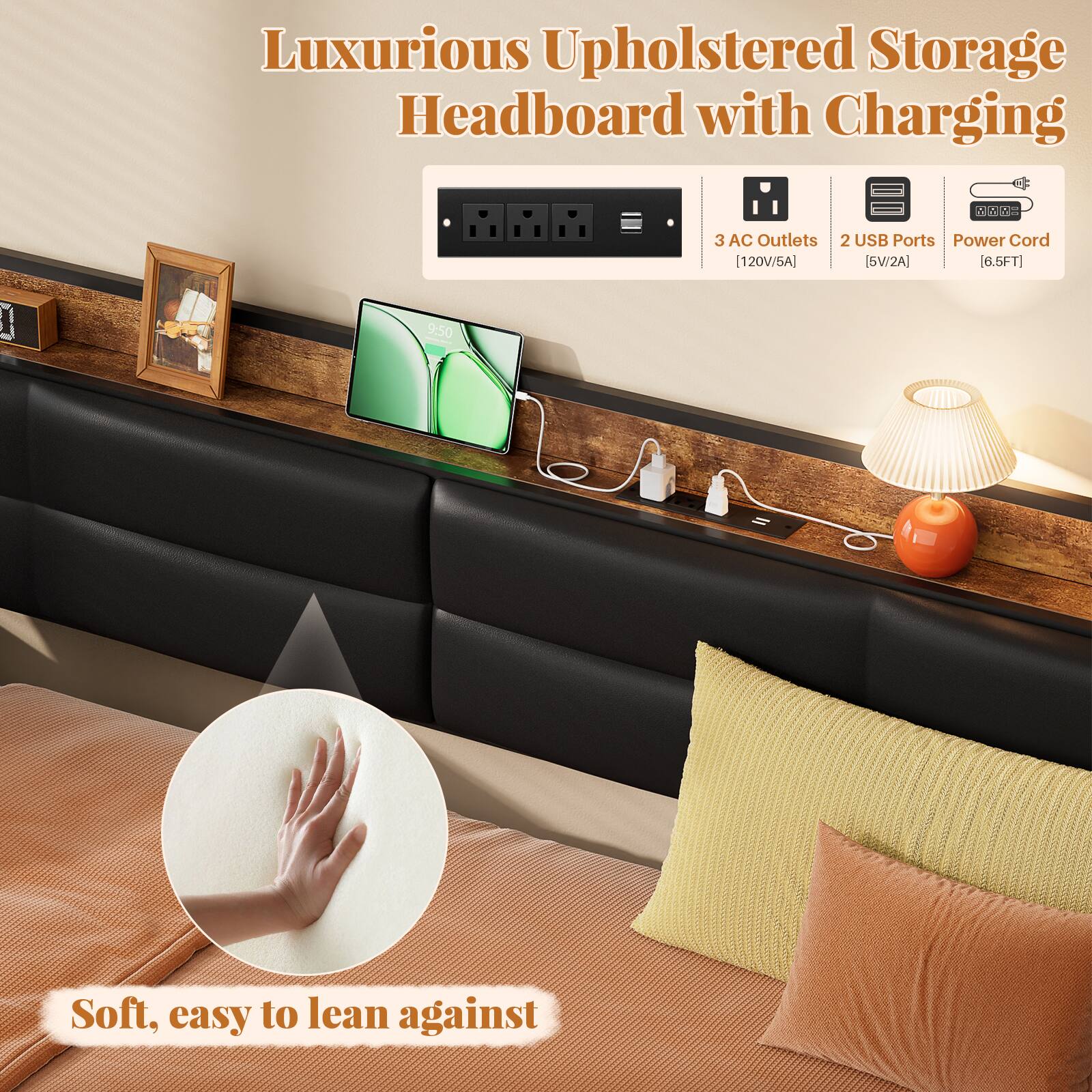 Luxurious Upholstered Storage Headboard with Charging  
- 3 AC Outlets [120V/6A]  
- 2 USB Ports [5V/2A]  
- Power Cord [6.5FT]  
- Soft, easy to lean against