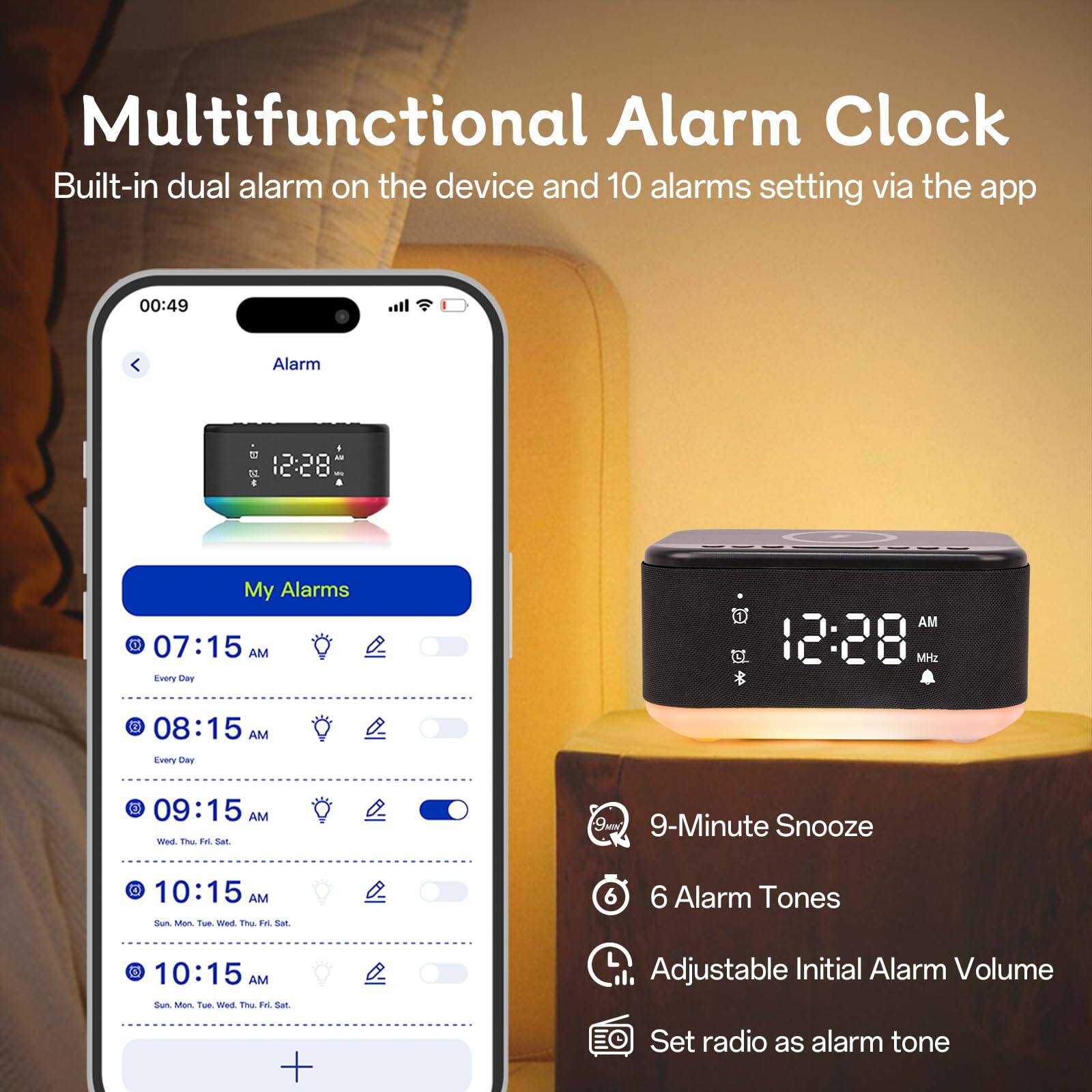 Multifunctional Alarm Clock  
Built-in dual alarm on the device and 10 alarms setting via the app  

My Alarms  
07:15 AM Every Day  
08:15 AM Every Day  
09:15 AM Wed, Thu, Fri, Sat  
10:15 AM Sun, Mon, Tue, Wed, Thu, Fri, Sat  
10:15 AM Sun, Mon, Tue, Wed, Thu, Fri, Sat  

9-Minute Snooze  
6 Alarm Tones  
Adjustable Initial Alarm Volume  
Set radio as alarm tone