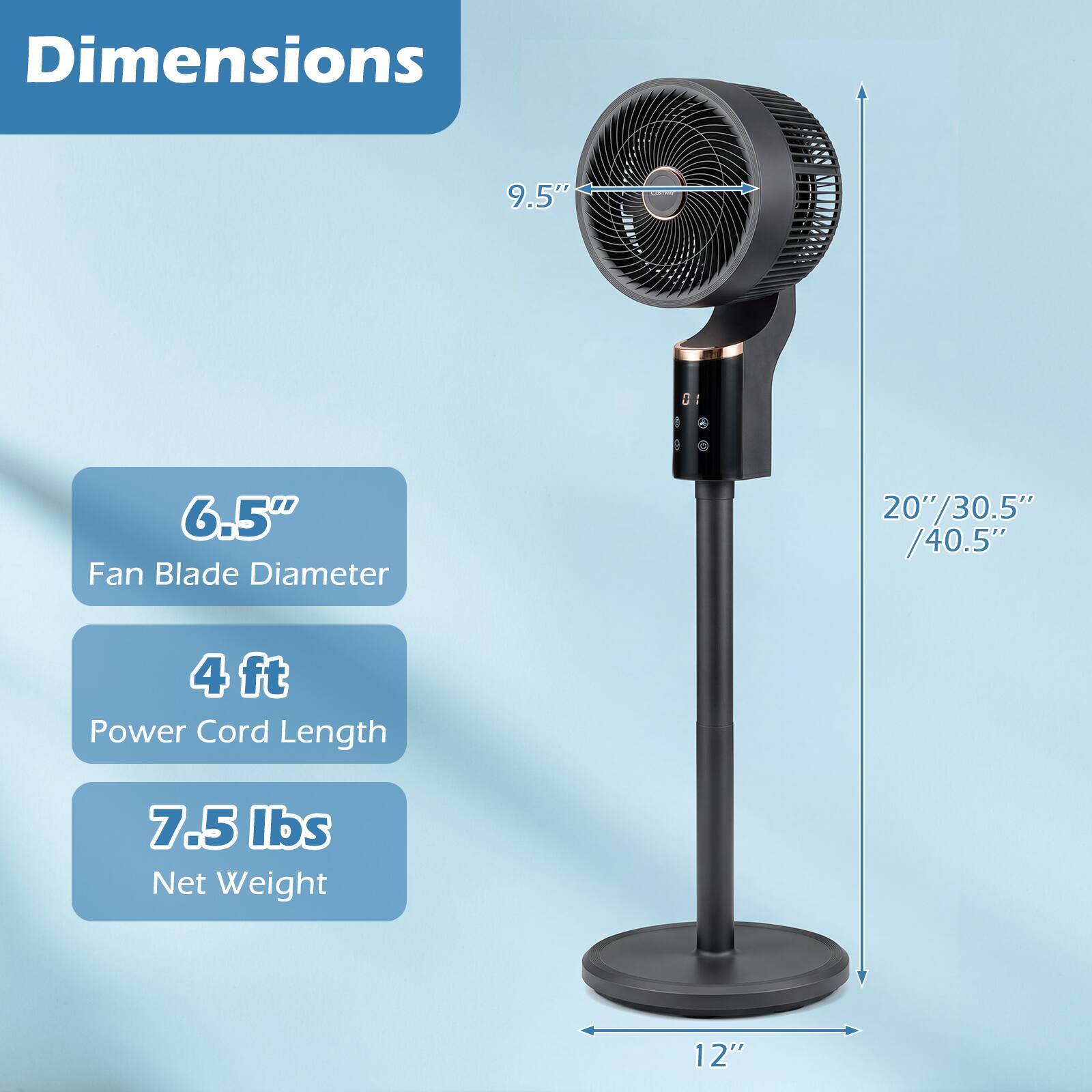 Dimensions  
- 9.5"  
- 6.5" Fan Blade Diameter  
- 20"/30.5"/40.5"  
- 4 ft Power Cord Length  
- 7.5 lbs Net Weight  
- 12"