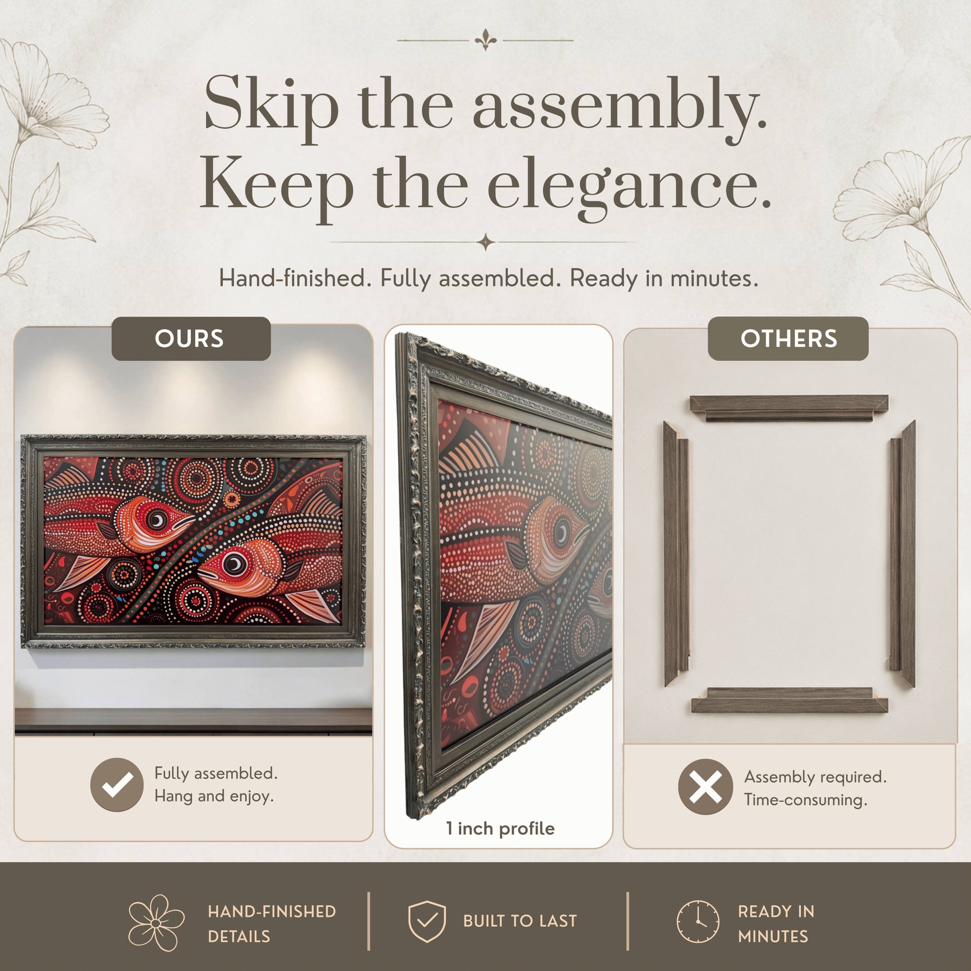 Skip the assembly. Keep the elegance.  
Hand-finished. Fully assembled. Ready in minutes.  

OURS  
Fully assembled.  
Hang and enjoy.  

OTHERS  
Assembly required.  
Time-consuming.  

HAND-FINISHED DETAILS  
BUILT TO LAST  
READY IN MINUTES