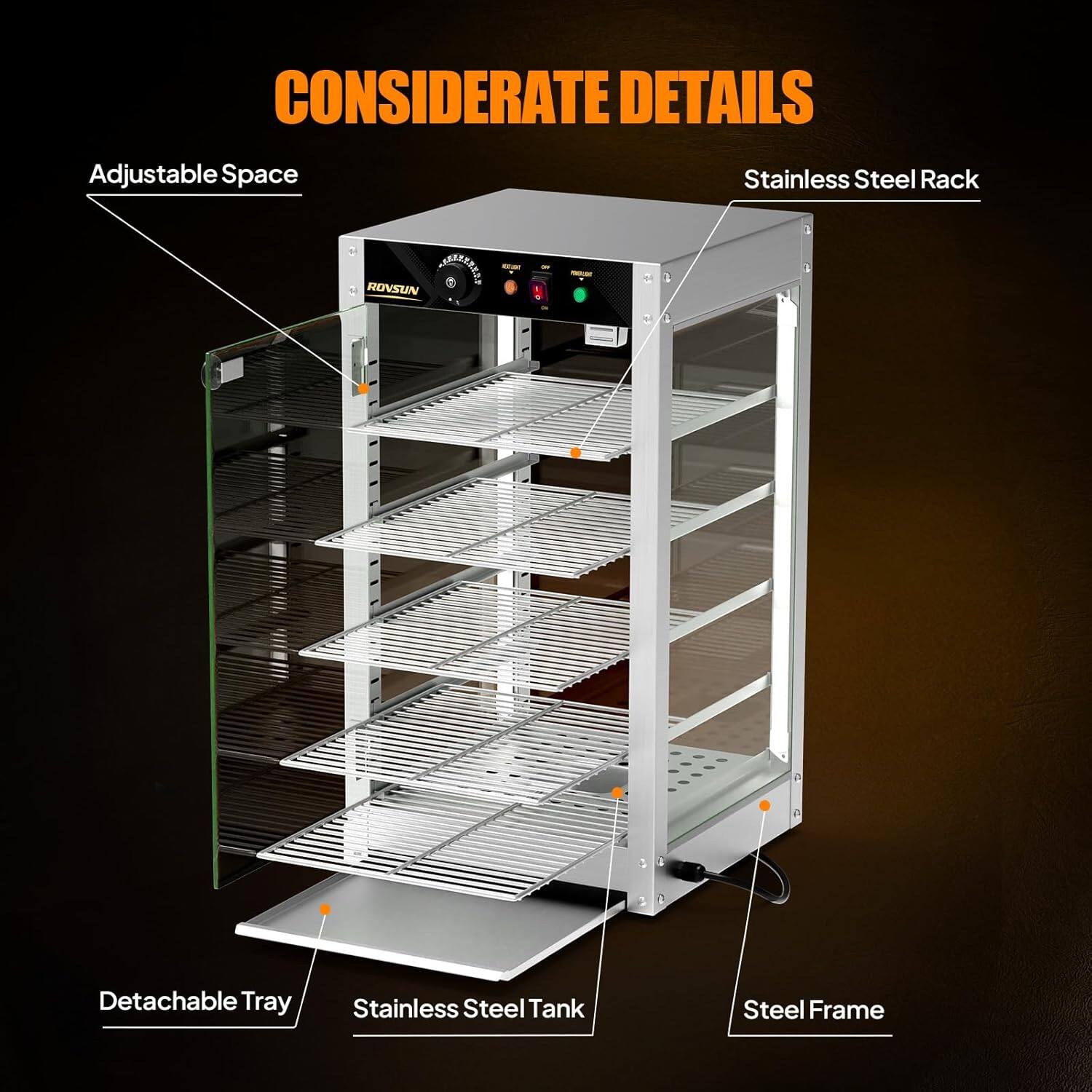 CONSIDERATE DETAILS

- Adjustable Space
- Stainless Steel Rack
- Detachable Tray
- Stainless Steel Tank
- Steel Frame