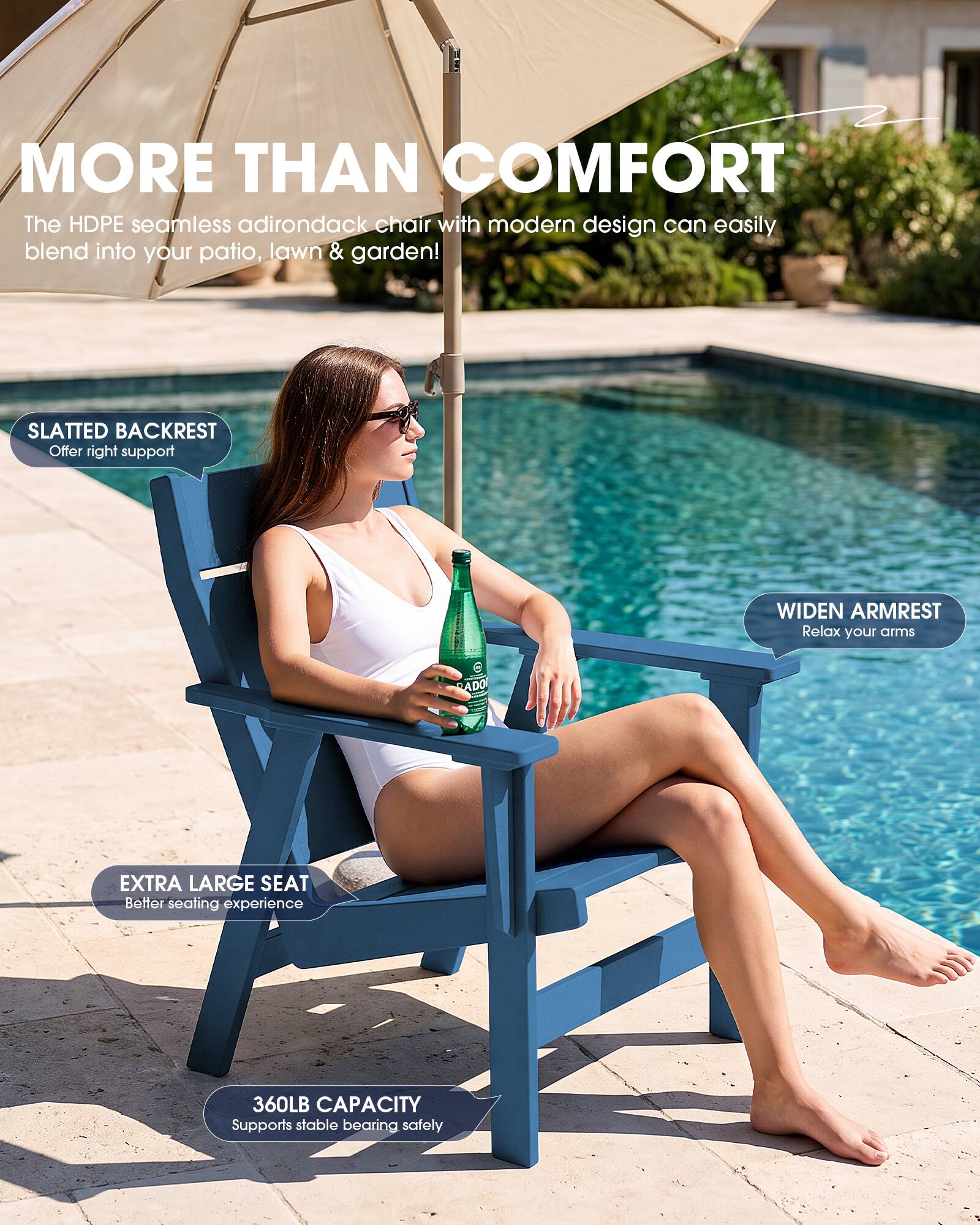 MORE THAN COMFORT  
The HDPE seamless adirondack chair with modern design can easily blend into your patio, lawn & garden!  

SLATTED BACKREST  
Offer right support  

WIDEN ARMREST  
Relax your arms  

EXTRA LARGE SEAT  
Better seating experience  

360LB CAPACITY  
Supports stable bearing safely