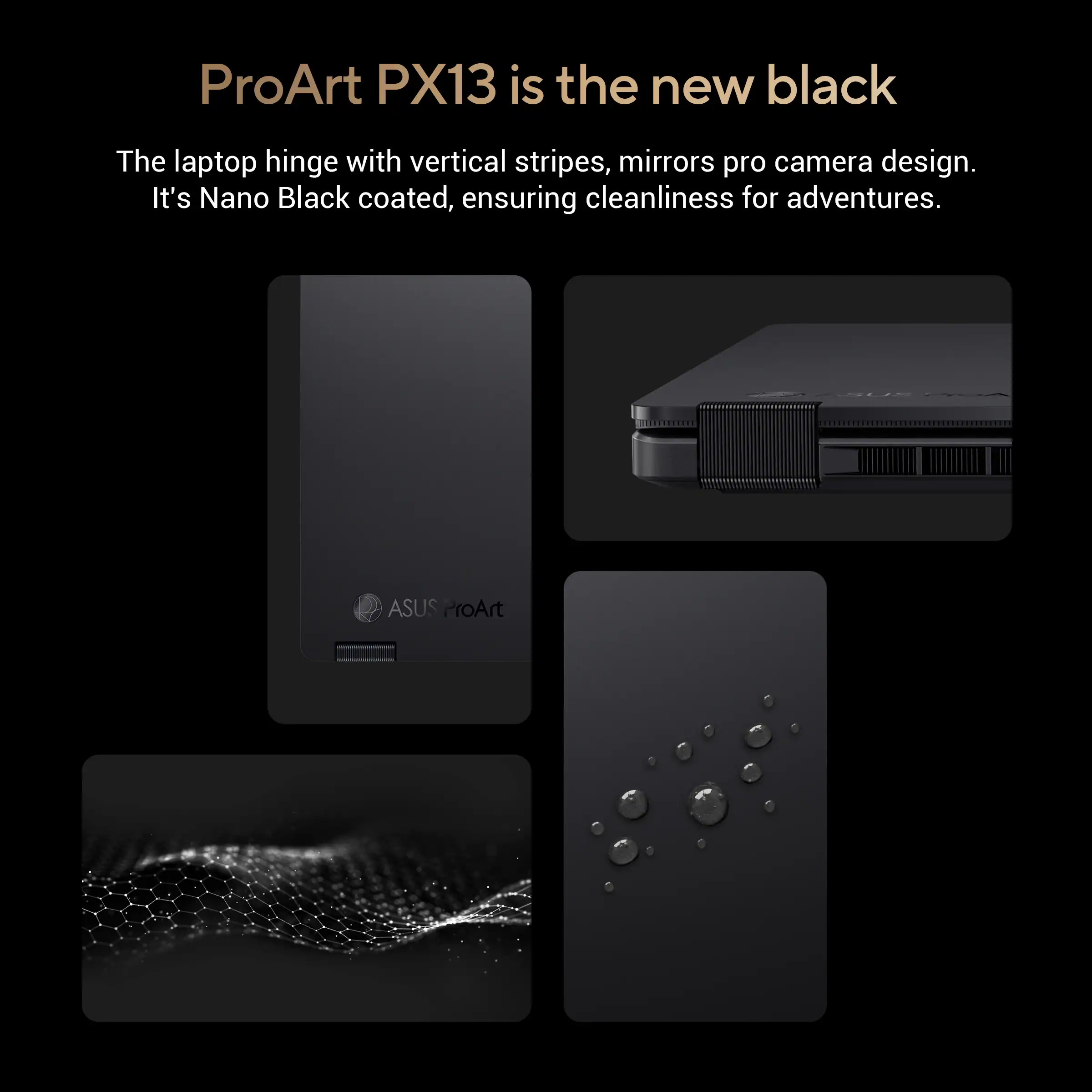 ProArt PX13 is the new black

The laptop hinge with vertical stripes, mirrors pro camera design. It's Nano Black coated, ensuring cleanliness for adventures.

ASUS ProArt