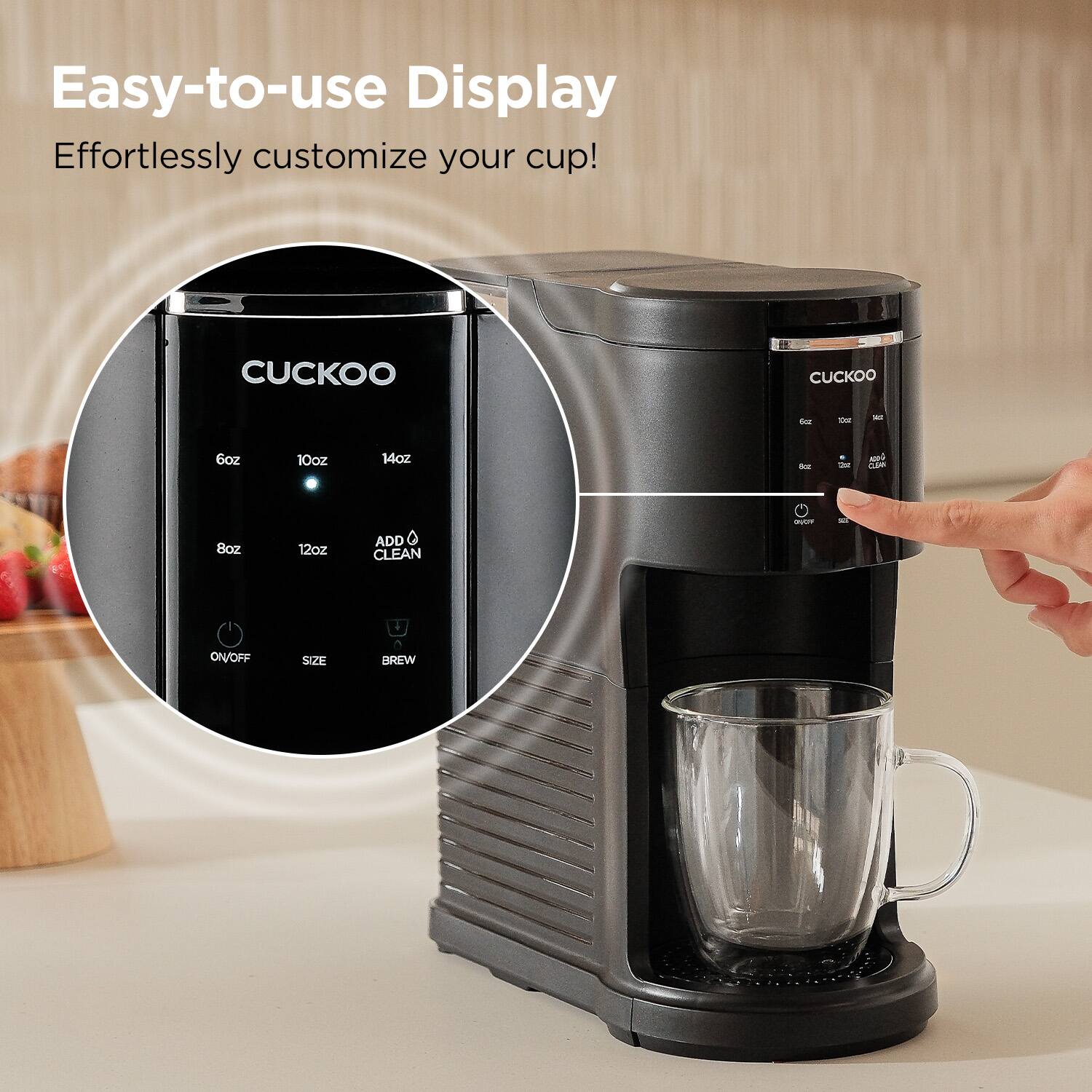 Easy-to-use Display  
Effortlessly customize your cup!  

CUCKOO  
6oz 10oz 14oz  
8oz 12oz  
ADD CLEAN  
ON/OFF SIZE BREW