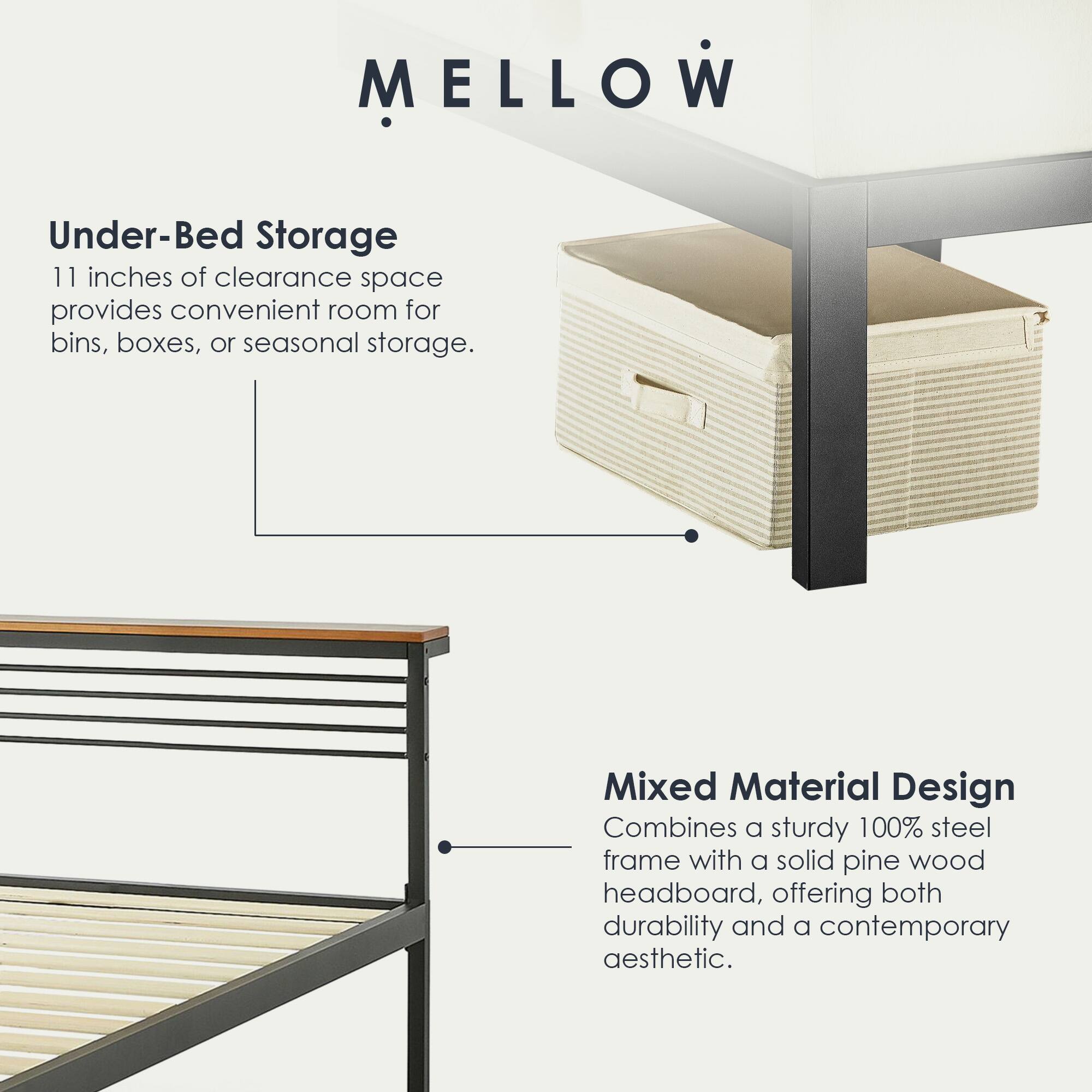 MELLOW

Under-Bed Storage  
11 inches of clearance space provides convenient room for bins, boxes, or seasonal storage.

Mixed Material Design  
Combines a sturdy 100% steel frame with a solid pine wood headboard, offering both durability and a contemporary aesthetic.