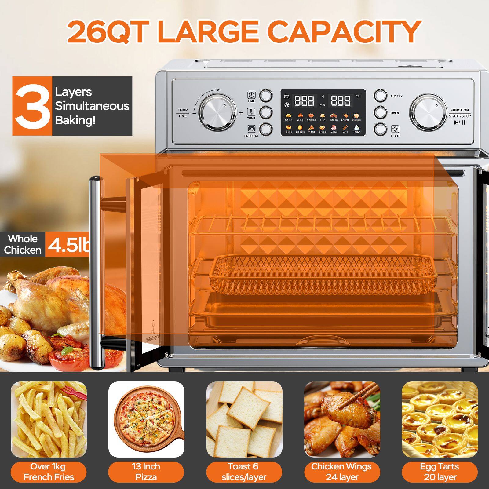 26QT LARGE CAPACITY

3 Layers Simultaneous Baking!

Whole Chicken 4.5lb Over 1kg
French Fries
13 Inch Pizza
Toast 6 slices/layer
Chicken Wings 24 layer
Egg Tarts 20 layer
