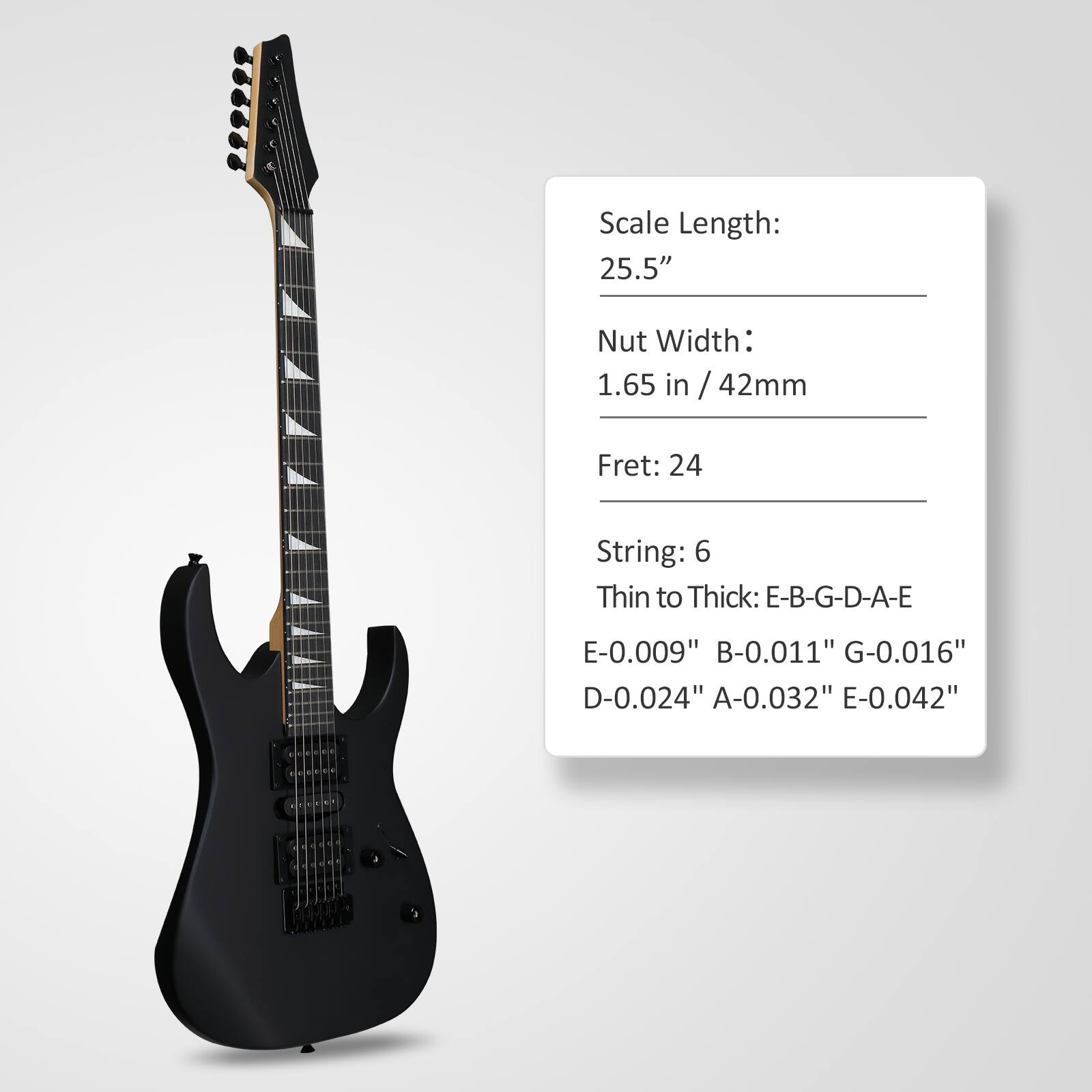 Scale Length: 25.5"  
Nut Width: 1.65 in / 42mm  
Fret: 24  
String: 6  
Thin to Thick: E-B-G-D-A-E  
E-0.009" B-0.011" G-0.016" D-0.024" A-0.032" E-0.042"