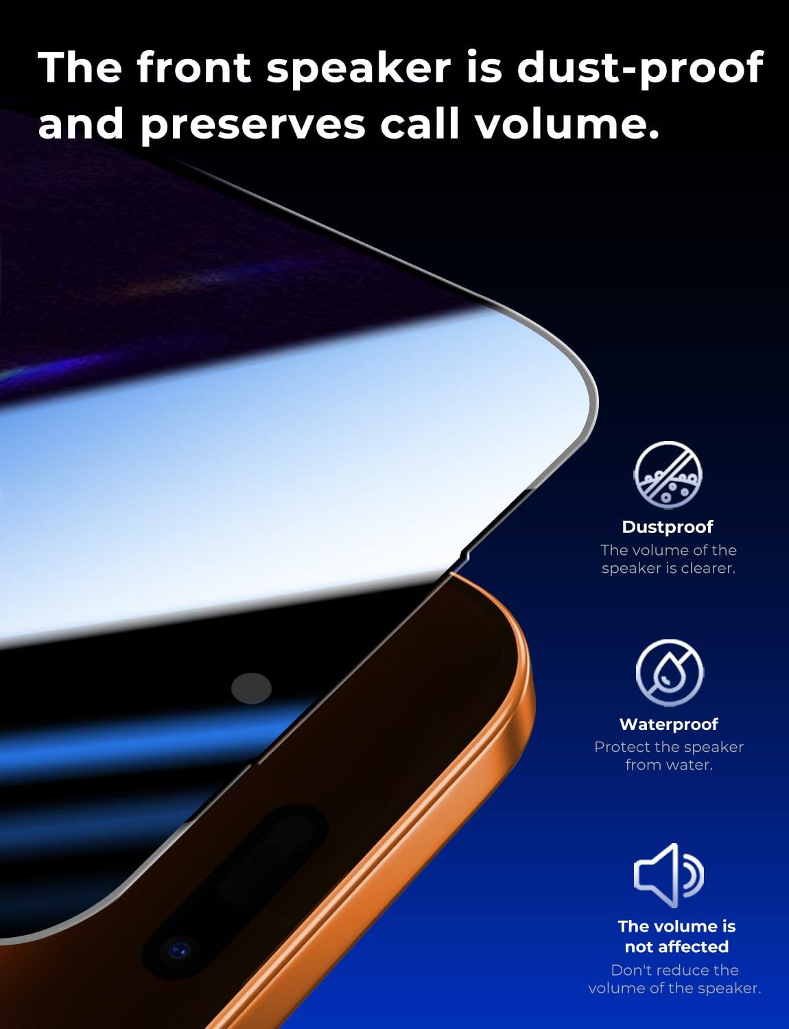 The front speaker is dust-proof and preserves call volume.

Dustproof
The volume of the speaker is clearer.

Waterproof
Protect the speaker from water.

The volume is not affected
Don't reduce the volume of the speaker.