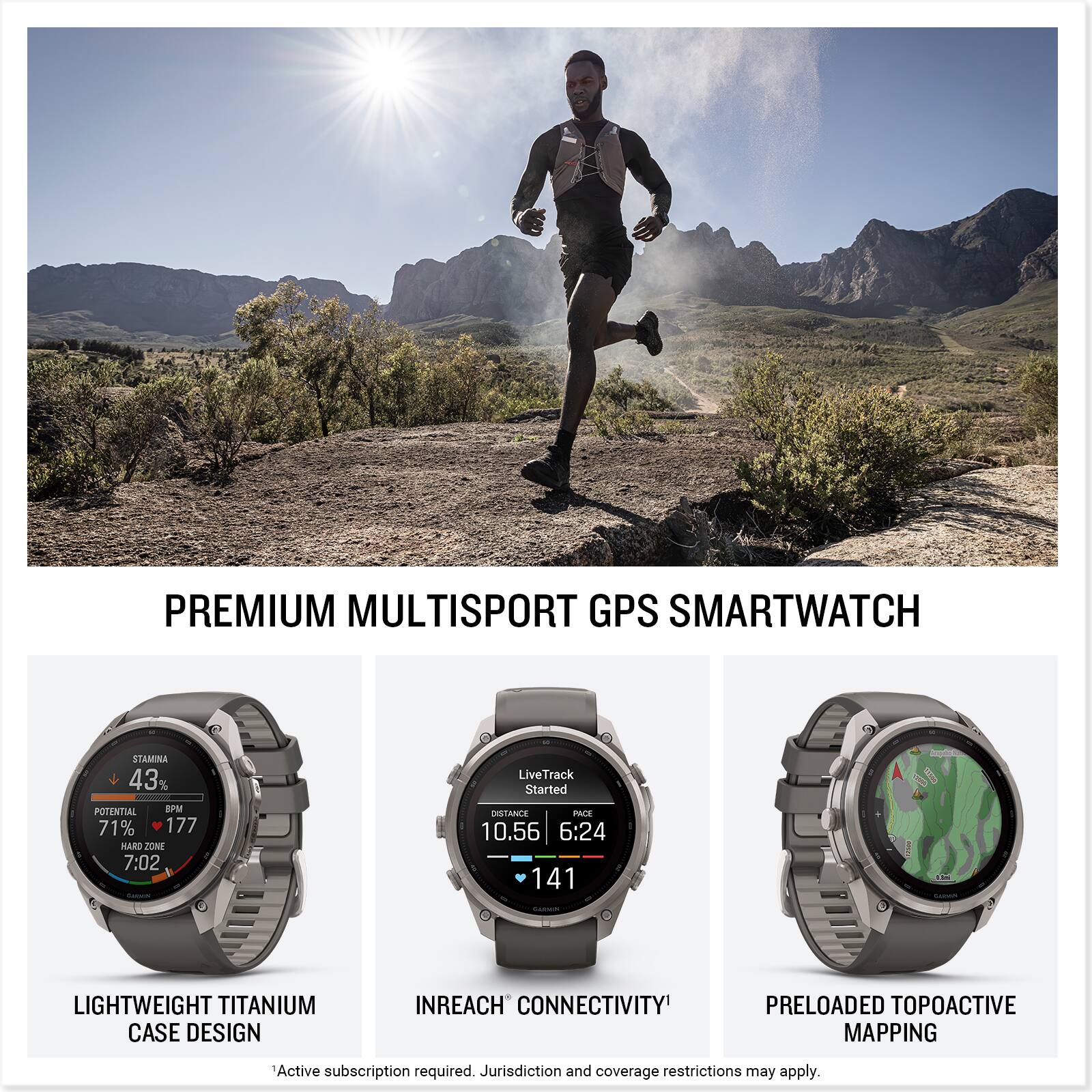 PREMIUM MULTISPORT GPS SMARTWATCH

STAMINA 43% POTENTIAL BPM 71% 177 HARD ZONE 7:02
LiveTrack Started DISTANCE PACE 10.56 6:24 141

LIGHTWEIGHT TITANIUM CASE DESIGN
INREACH CONNECTIVITY
PRELOADED TOPOACTIVE MAPPING

Active subscription required. Jurisdiction and coverage restrictions may apply.