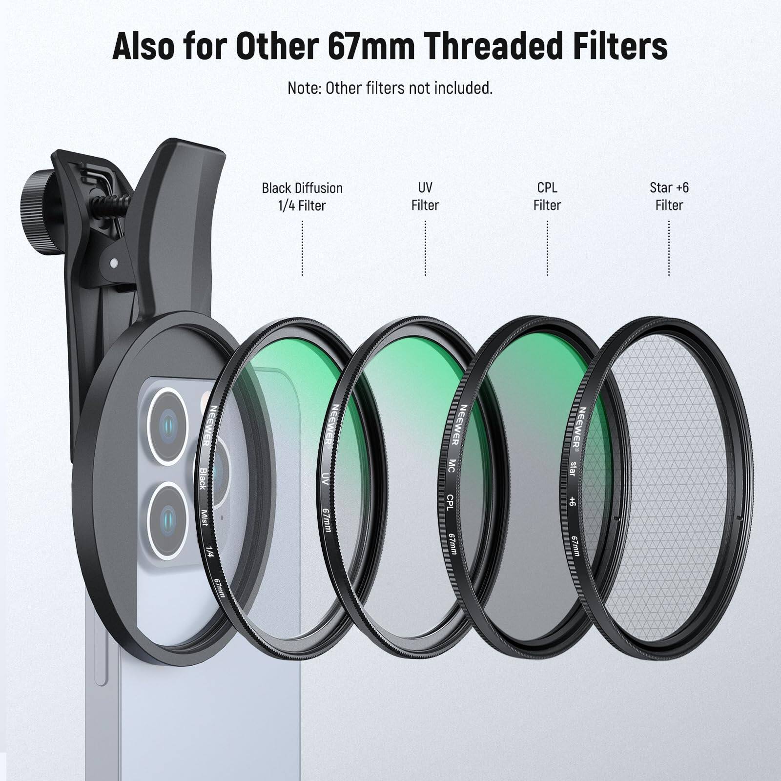 Also for Other 67mm Threaded Filters  
Note: Other filters not included.  

- Black Diffusion 1/4 Filter  
- UV Filter  
- CPL Filter  
- Star +6 Filter  

NEEWER Black Mist 1.44 67mm  
NEEWER UV 67mm  
NEEWER MC CPL 9 67mm  
NEEWER Star 67mm