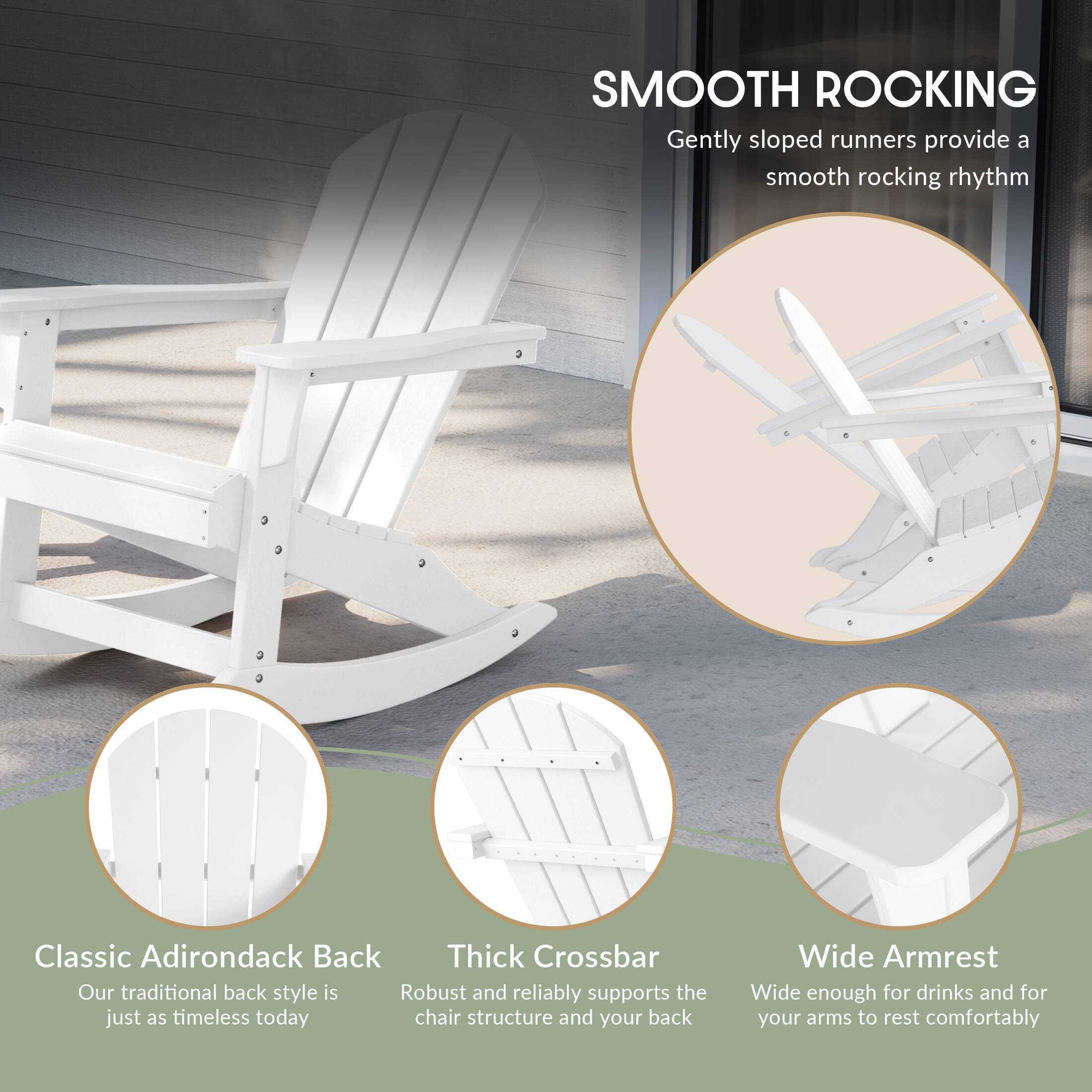 SMOOTH ROCKING  
Gently sloped runners provide a smooth rocking rhythm

Classic Adirondack Back  
Our traditional back style is just as timeless today

Thick Crossbar  
Robust and reliably supports the chair structure and your back

Wide Armrest  
Wide enough for drinks and for your arms to rest comfortably