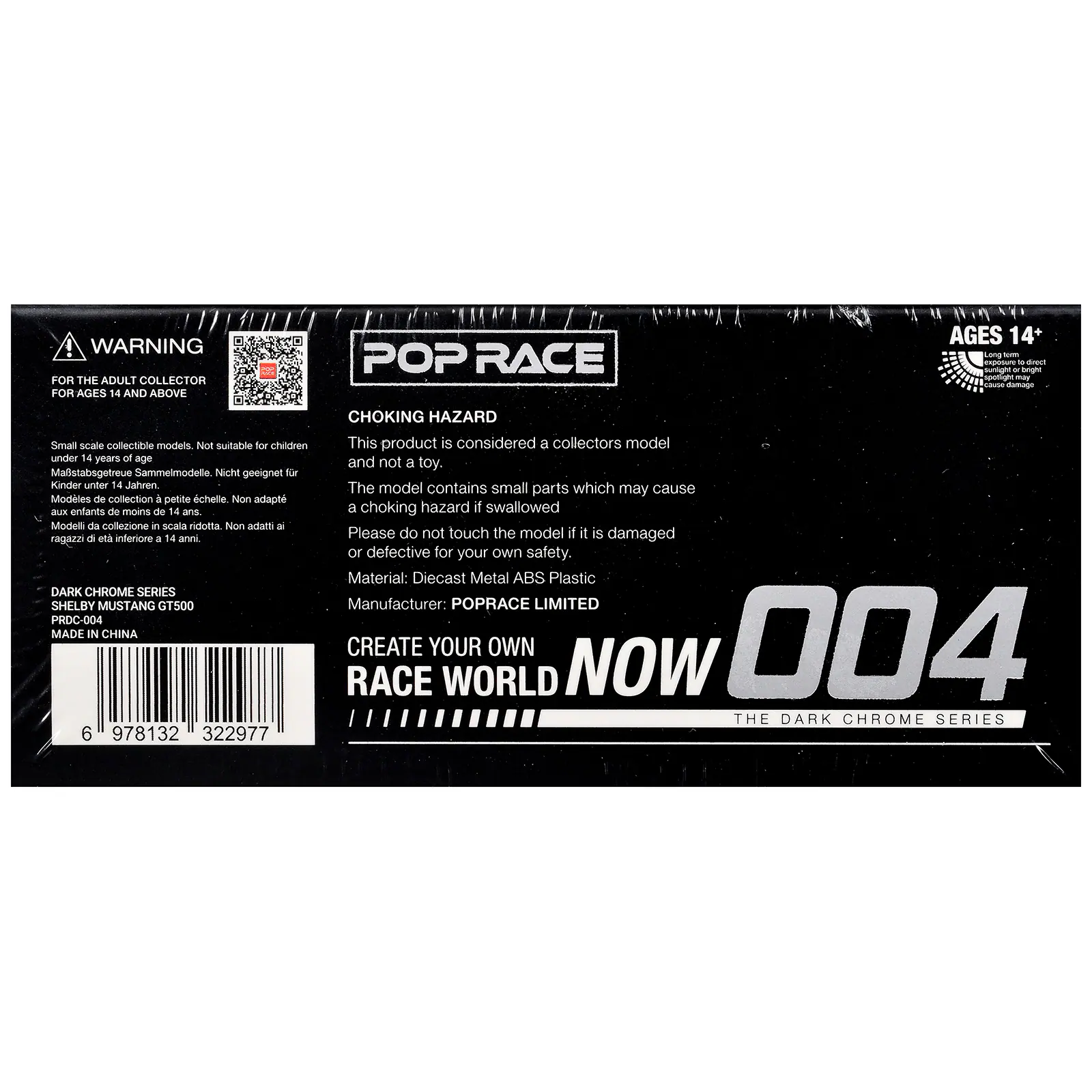 WARNING FOR THE ADULT COLLECTOR FOR AGES 14 AND ABOVE

POP RACE AGES 14+ - - CApnuT - arest - krmgls - damago

CHOKING HAZARD
Small scale collectible models. Not suitable for children under 14 years of age
Malstabsgetreue Sammelmodelle. Nicht geeignet für Kinder unter 14 Jahren
Modèles de collection à petite échelle. Non adaptés aux enfants de moins de 14 ans
Modele da collezione in scala ridotta. Non adatti a ragazzi a dle inferiore a 14 anni

DARK CHROME SERIES
SHELBY MUSTANG GT500
PRDC-004
MADE IN CHINA

This product is considered a collectors model and not a toy. The model contains small parts which may cause a choking hazard if swallowed. Please do not touch the model if it is damaged or defective for your own safety.
Material: Diecast Metal ABS Plastic
Manufacturer: POPRACE LIMITED

CREATE YOUR OWN RACE WORLD NOW
004
THE DARK CHROME SERIES