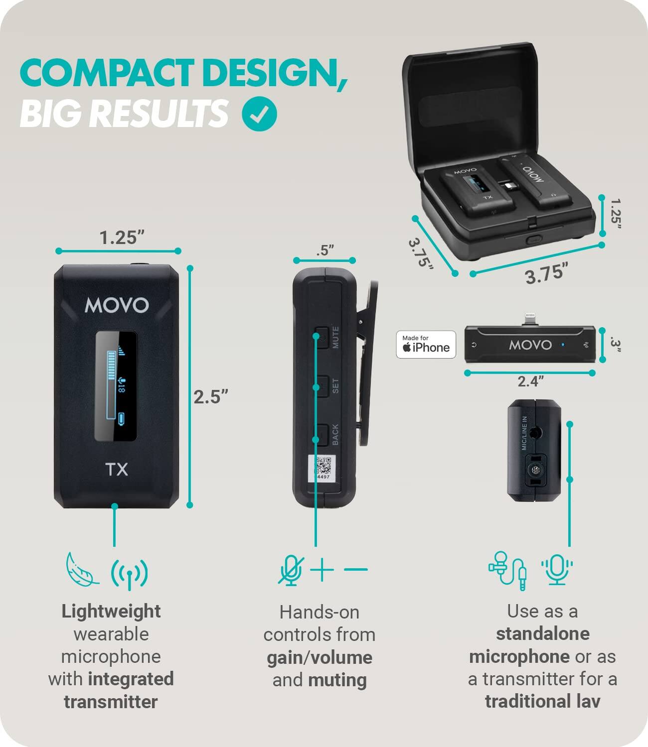 COMPACT DESIGN, BIG RESULTS

1.25" MOVO TX
2.5" SET BACK
Lightweight wearable microphone with integrated transmitter

.5" MUTE
3.75" Madle for iPhone
Hands-on controls from gain/volume and muting

3.75" 2.4" MIC/LINE IN
Use as a standalone microphone or as a transmitter for a traditional lav

Made for iPhone

COMPACT DESIGN, BIG RESULTS