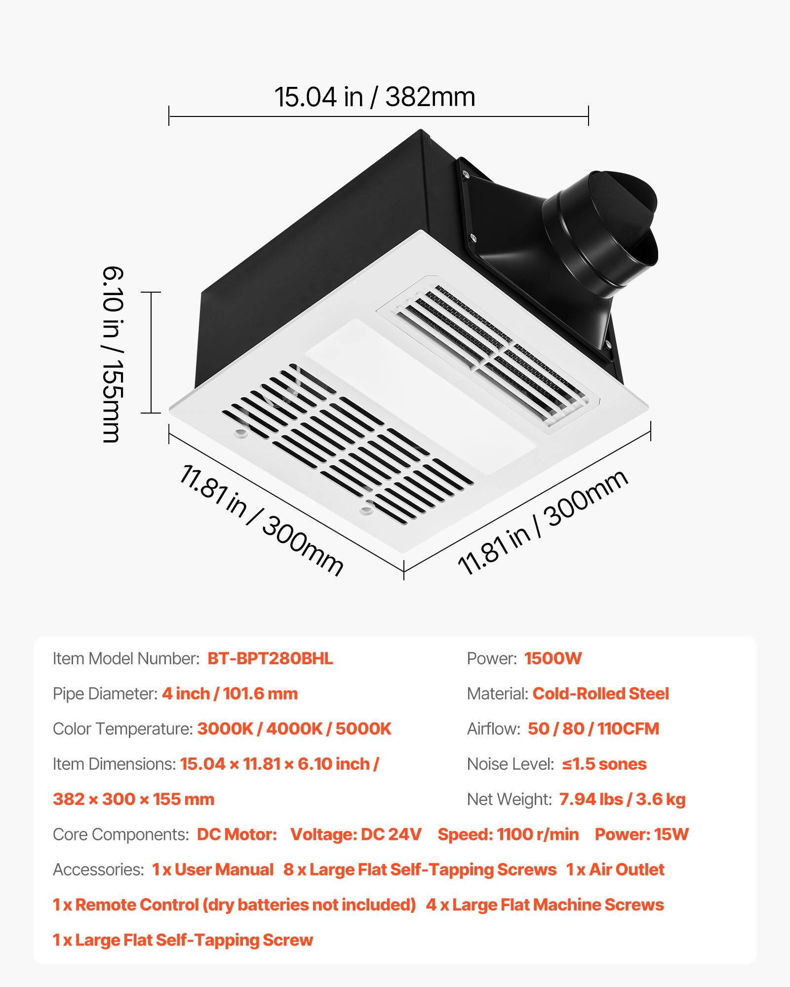 15.04 in / 382mm  
6.10 in / 155mm  
11.81 in / 300mm  

Item Model Number: BT-BPT280BHL  
Power: 1500W  
Pipe Diameter: 4 inch / 101.6 mm  
Material: Cold-Rolled Steel  
Color Temperature: 3000K / 4000K / 5000K  
Airflow: 50 / 80 / 110CFM  
Item Dimensions: 15.04 x 11.81 x 6.10 inch / 382 x 300 x 155 mm  
Noise Level: ≤1.5 sones  
Net Weight: 7.94 lbs / 3.6 kg  

Core Components: DC Motor  
- Voltage: DC 24V  
- Speed: 1100 r/min  
- Power: 15W  

Accessories:  
- 1x User Manual  
- 8 x Large Flat Self-Tapping Screws  
- 1x Air Outlet  
-