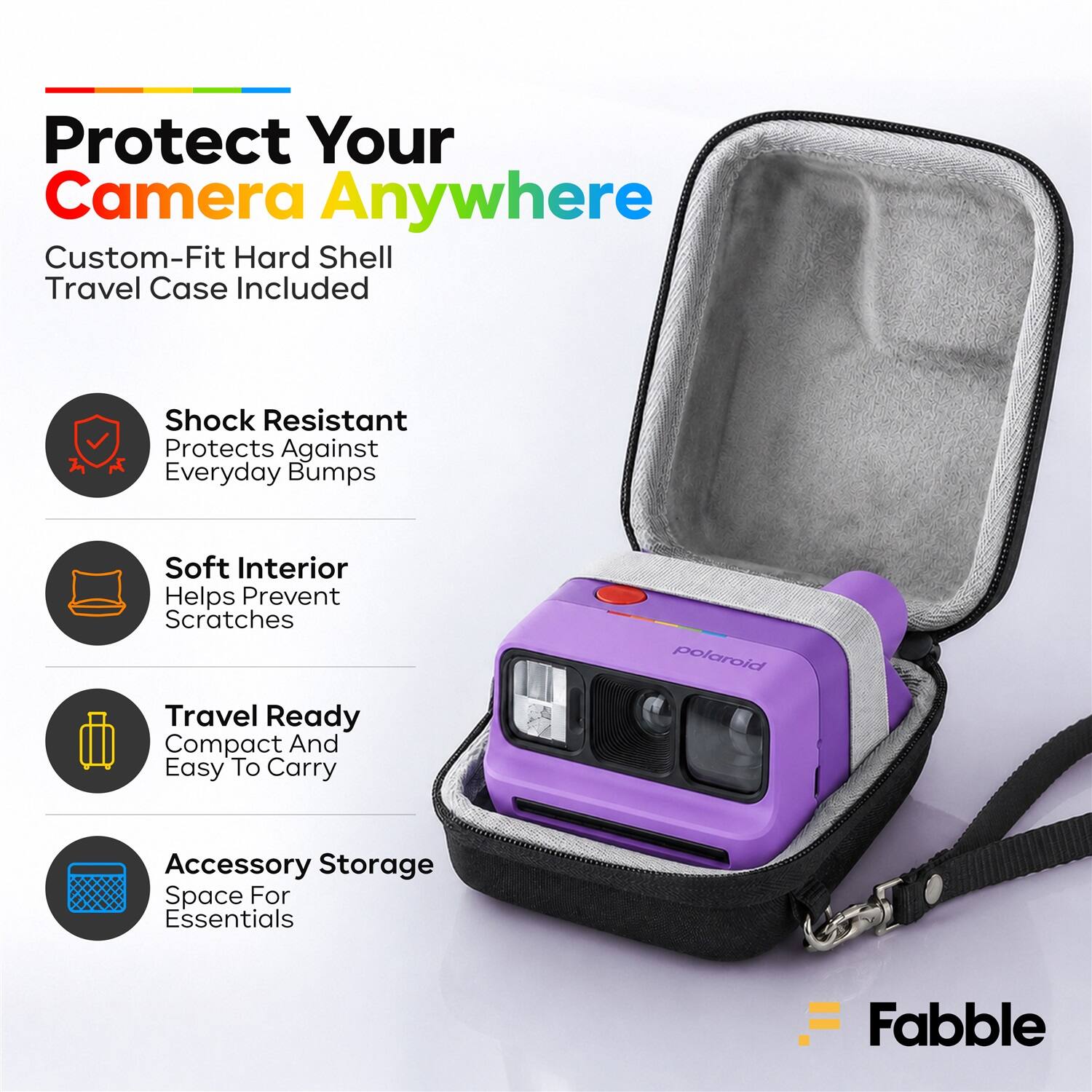 Protect Your Camera Anywhere  
Custom-Fit Hard Shell Travel Case Included  
Shock Resistant  
Protects Against Everyday Bumps  
Soft Interior  
Helps Prevent Scratches  
Travel Ready  
Compact And Easy To Carry  
Accessory Storage  
Space For Essentials  
Fabble