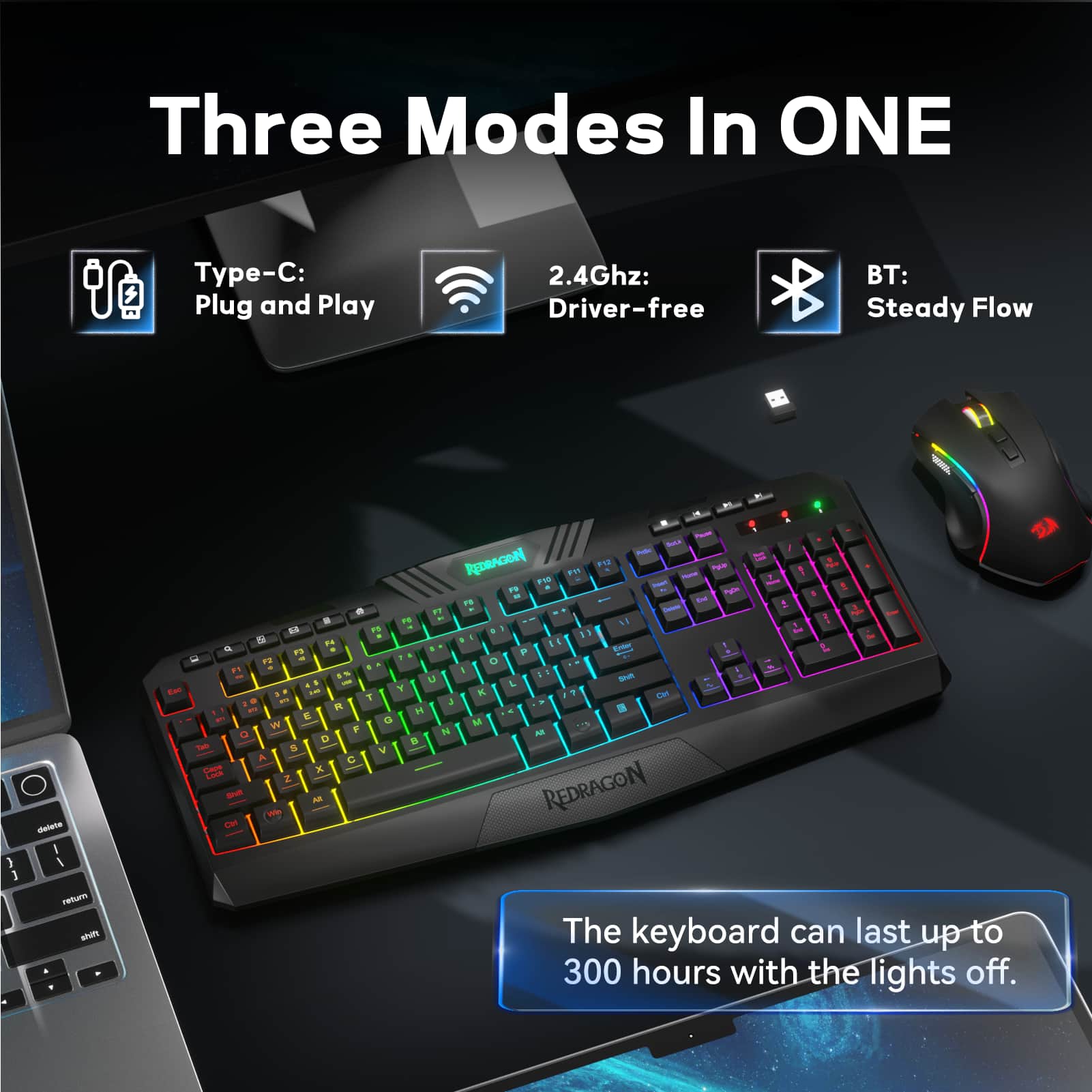 Three Modes In ONE -C: Plug and Play 2.4Ghz: Driver-free BT: Steady Flow. The keyboard can last up to 300 hours with the lights off.