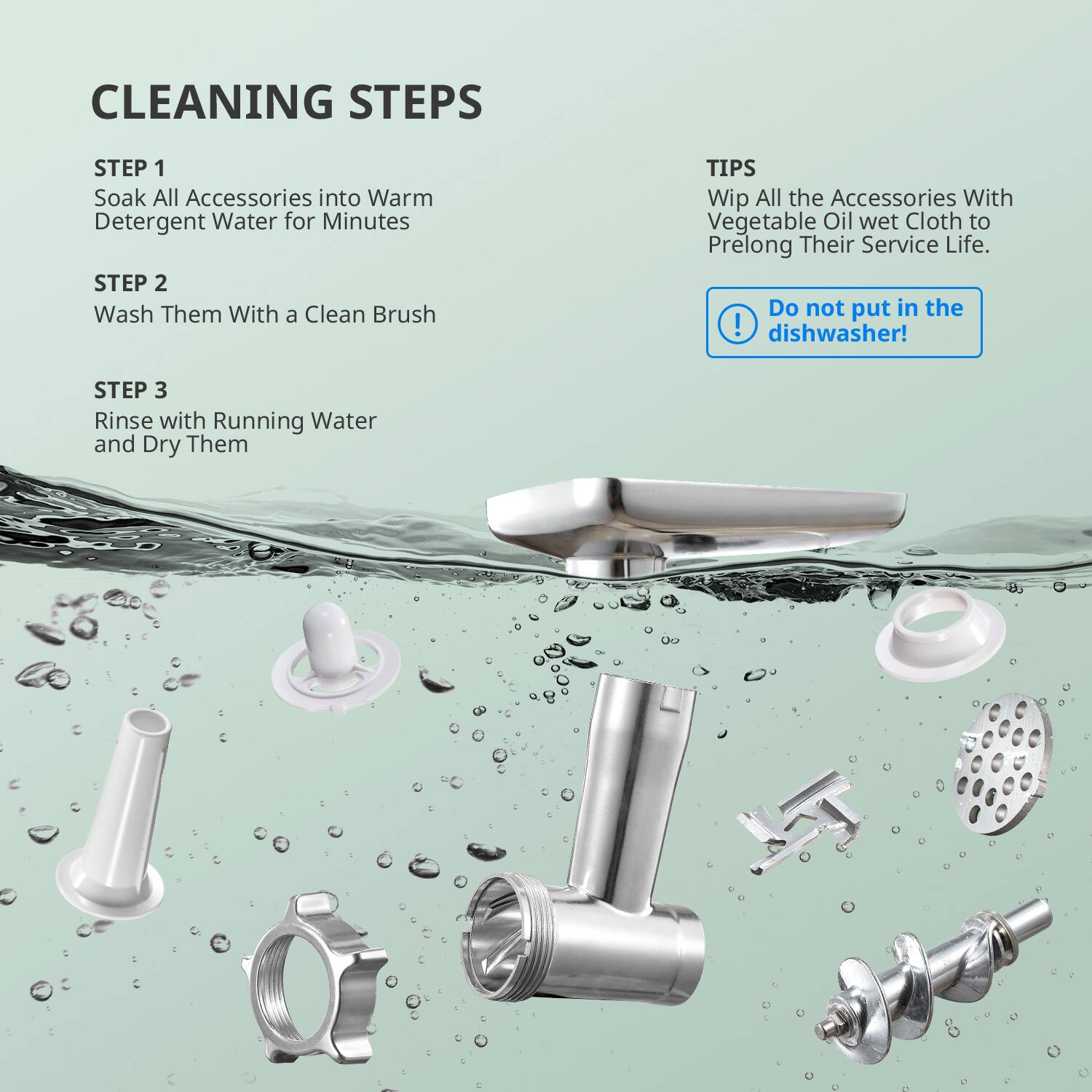 CLEANING STEPS

STEP 1  
Soak All Accessories into Warm Detergent Water for Minutes

STEP 2  
Wash Them With a Clean Brush

STEP 3  
Rinse with Running Water and Dry Them

TIPS  
Wipe All the Accessories With Vegetable Oil wet Cloth to Prolong Their Service Life.

Do not put in the dishwasher!